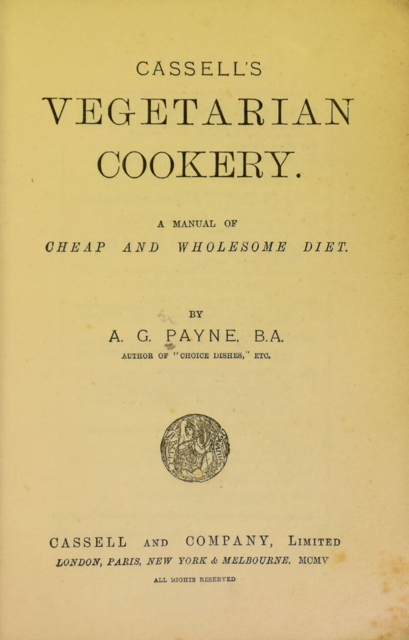 CASSELL’S VEGETAEIAN COOKEET. A MANUAL OF CHEAP AND WHOLESOME DIET. BY A. G. PAYNE. B.A. ADTHOB OF OHOICB DISHES,” ETO. CASSELL AND COMPANY, Limited LONDON, PARIS, NEW YORK A MELBOURNE, MCMV ALL Itionis RESERVED
