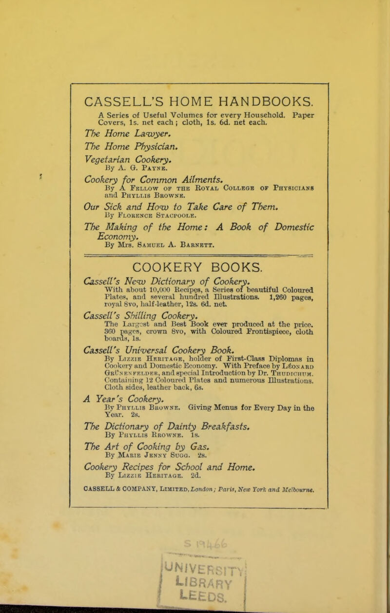 CASSELL’S HOME HANDBOOKS. A Series of Useful Volumes for every Household. Paper Covers, Is. net each; cloth, Is. 6d. net each. The Home La<wyer. The Home PhystctAn. Vegeta.ria.Ti Cookery. By A. G. Patsb. Cookery for Common Ailments. lly A Fbllow op tub Royal Collbob of Physicians and Phyllis Brownb. Our Sick and Horn) to Take Care of Them. By Florence Stacpoole. The Making of the Home: A Book of Domestic Economy. By Ml'S. Samuel A. Barnett. Cassell's Ne<w Dictionary of Cookery. With about 10,000 Recipes, a Series of beautiful Coloured Platas, and several hundred Illustrations. 1,260 pages, royal 8vo, half-leather, 12s 6d. net. Cassell's Shilling Cookery. The Largest and Best Book ever produced at the price. 3G0 TOges, crown 8vo, with Coloured Frontispiece, cloth boanl.s, Is. Cassell's Universal Cookery Book. By Lizzie Hrritaok, holder of First-Class Diplomas in Cookei'y and Domestic Economy. With Preface by LfioN a ru GrL'nbnpklder, and special Introduction by Dr. Thudiciutm. Containing 12 Coloured Plates and numerous Illustrations. Cloth sides, leather back, 6s. A Year's Cookery. By Phyllis Browne. Giving Menus for Every Day in the Year. 2s. The Dictionary of Dainty Breakfasts. By Phyllis Rrowne. Is. The Art of Cooking by Gas. By Marie Jknny Suoo. 2s. Cookery Recipes for School and Home. By Lizzie Heritage. 2d. CASSELL & COMPANY, Limited, Lonflon; Pari$t New York and COOKERY BOOKS.