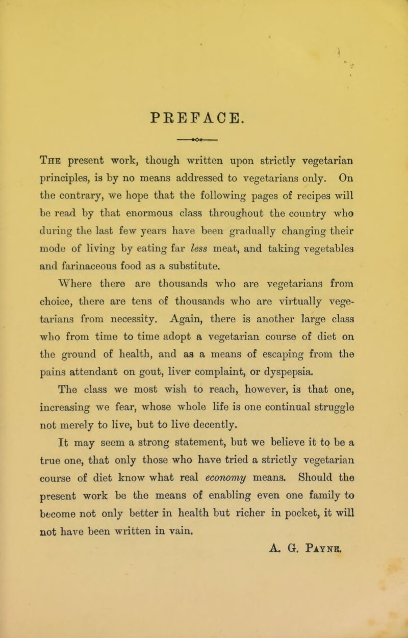 PREFACE. •o» The present work, tliough written upon strictly vegetarian principles, is by no means addressed to vegetarians only. On the contrary, we hope that the following pages of recipes will be read by that enormous class throughout the coiintry who dui’ing the last few years have been gradually changing their mode of living by eating far less meat, and taking vegetables and farinaceous food as a substitute. Where there are thousands who are vegetarians froin choice, there are tens of thousands who are virtually vege- tarians from necessity. Again, there is another large class who from time to time adopt a vegetarian course of diet on the ground of health, and as a means of escaping fi’om the pains attendant on gout, liver complaint, or dyspepsia. The class we most wish to reach, however, is that one, increasing we fear, whose whole life is one continual struggle not merely to live, but to live decently. It may seem a strong statement, but we believe it to be a true one, that only those who have tried a strictly vegetarian course of diet know what real economy means. Should the present work be the means of enabling even one family to become not only better in health but richer in pocket, it will not have been wi-itten in vain. A- G. Payne.