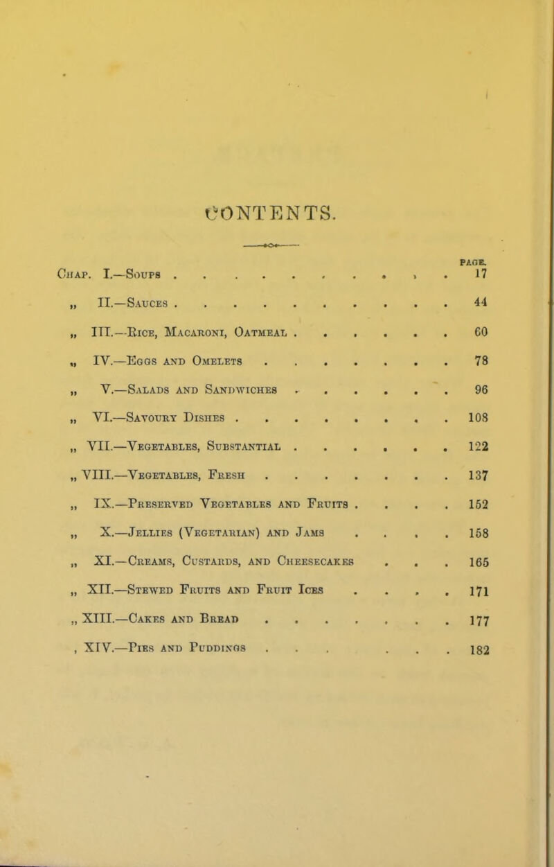 I CONTENTS. PAOB. Chap. I.—Soups . 17 „ II.—Sauces 44 „ ITT.—IlicE, MACAnoNi, Oatmeat. 60 „ TV.—Egos and Omelets 78 „ V.—Salads and Sandwiches 96 „ VT.—Savoury Dishes 108 „ VTT.—Vegetables, Substantial 122 „ VIIT.—Vegetables, Fresh 137 „ IX.—Preserved Vegetables and Fruits . . . .152 „ X.—Jellies (Vegetarian) and Jams . . . .158 „ XT.—Creams, Custards, and Chee,secakk8 . . .165 „ XII.—Stewed Fruits and Fruit Ices . . . .171 „ XTIL—Cakes and Bread 177 , XrV.—Pies and Puddings ... ... 182