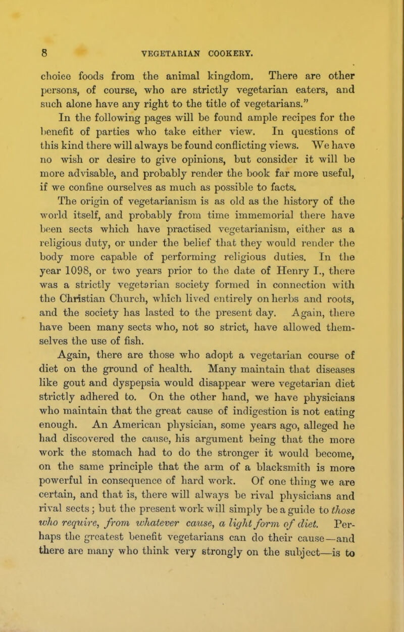 choice foods from the animal kingdom. There are other persons, of course, who are strictly vegetarian eaters, and such alone have any right to the title of vegetarians.” In the following pages will be found ample recipes for the benefit of parties who take either view. In questions of this kind there will always be found conflicting views. We have no wish or desire to give opinions, but consider it will bo more advisable, and probably render the book far more useful, if we confine ourselves as much as possible to facts. The origin of vegetarianism is as old as the history of the world itself, and probably from time immemorial there have br-en sects which have practised vegetarianism, either as a religious duty, or under the belief that they would render the body more capable of performing religious duties. In the year 1098, or two years prior to the date of Henry I., there was a strictly vegetarian society formed in connection with the Christian Church, which lived entirely on herbs and roots, and the society has lasted to the present day. Again, there have been many sects who, not so strict, have allowed them- selves the use of fish. Again, there are those who adopt a vegetarian course of diet on the ground of health. Many maintain that diseases like gout and dyspepsia would disappear were vegetarian diet strictly adhered to. On the other hand, we have physicians who maintain that the great cause of indigestion is not eating enough. An American physician, some years ago, alleged he had discovered the cause, his argument being that the more work the stomach had to do the stronger it would become, on the same principle that the arm of a blacksmith is more powerful in consequence of hard work. Of one thing we are certain, and that is, there will always be rival physicians and rival sects; but the present work will simply be a guide to those who require, from whatever cause, a light form of diet. Per- haps the greatest benefit vegetarians can do their cause—and there are many who think very strongly on the subject—is to