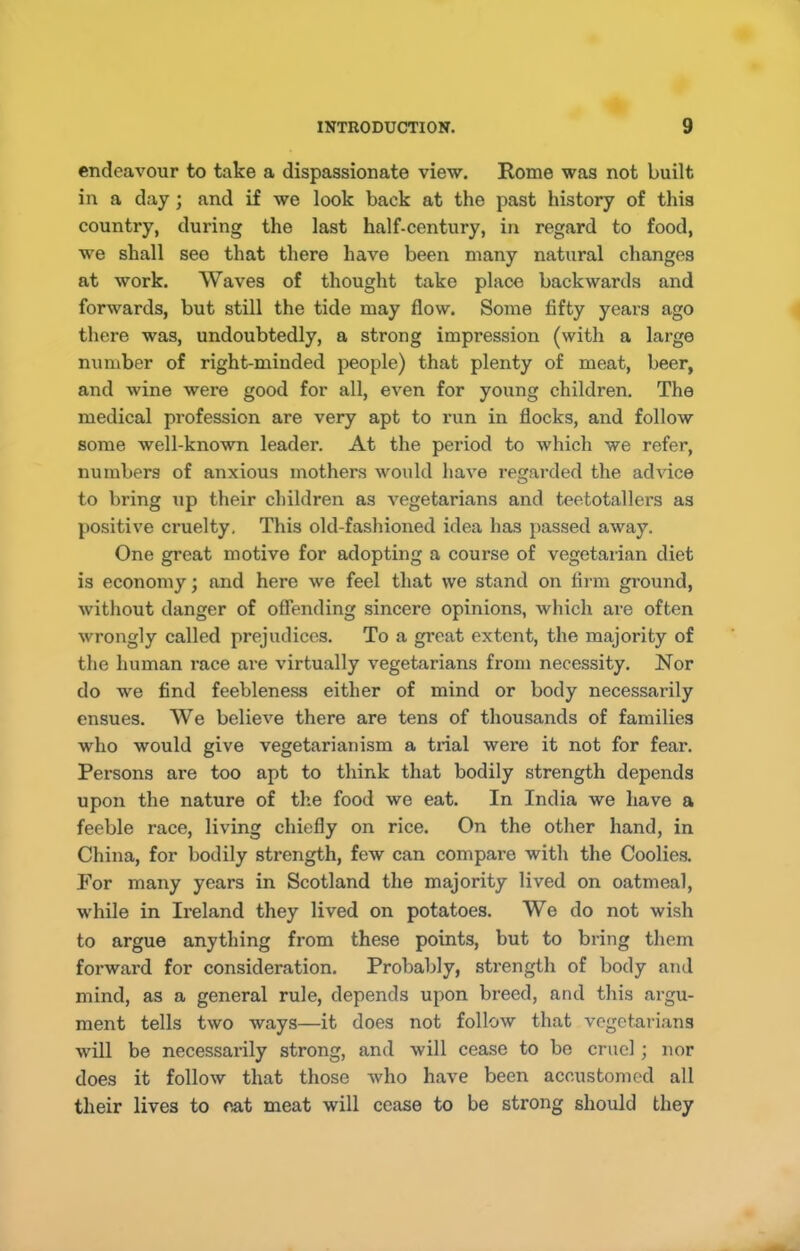 endeavour to take a dispassionate view. Rome was not built in a day; and if we look back at the past history of this country, during the last half-century, in regard to food, we shall see that there have been many natural changes at work. Waves of thought take place backwards and forwards, but still the tide may flow. Some fifty years ago there was, undoubtedly, a strong impression (with a large number of right-minded people) that plenty of meat, beer, and wine were good for all, even for young children. The medical profession are very apt to run in flocks, and follow some well-known leader. At the period to which we refer, numbers of anxious mothers would have regarded the advice to bring up their children as vegetarians and teetotallers as positive cruelty. This old-fashioned idea has passed away. One great motive for adopting a course of vegetarian diet is economy; and here we feel that we stand on firm ground, without danger of offending sincere opinions, which are often wrongly called prejudices. To a great extent, the majority of the human race ai'e virtually vegetarians from necessity. Nor do we find feebleness either of mind or body necessarily ensues. We believe there are tens of thousands of families who would give vegetarianism a trial were it not for fear. Persons are too apt to think that bodily strength depends upon the nature of the food we eat. In India we liave a feeble race, living chiefly on rice. On the other hand, in China, for bodily strength, few can compare with the Coolies. For many years in Scotland the majority lived on oatmeal, while in Ireland they lived on potatoes. We do not wish to argue anything from these points, but to bring them forward for consideration. Probably, strength of body and mind, as a general rule, depends upon breed, and this argu- ment tells two ways—it does not follow that vegetarians will be necessarily strong, and will cease to be cruel; nor does it follow that those Avho have been accustomed all their lives to eat meat will cease to be strong should they