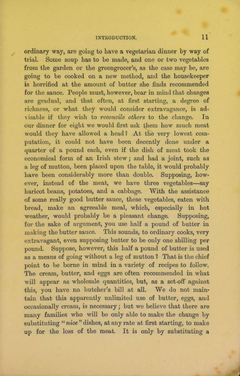 ordinary way, are going to have a vegetarian dinner by way of trial. Some soup has to be made, and one or two vegetables from the garden or the greengi'ocer’s, as the case may be, are going to be cooked on a new method, and the housekeeper is horrified at the amount of butter she finds recommended for the sauce. People must, however, bear in mind that changes are gradual, and that often, at first starting, a degree of richness, or what they would consider extravagance, is ad- visable if they wish to reconcile others to the change. In our dinner for eight we would first ask them how much meat would they have allowed a head? At the very lowest com- putation, it could not have been decently done under a quarter of a pound each, even if the dish of meat took the economical form of an Irish stew; and had a joint, such as a leg of mutton, been placed upon the table, it would probably have been considerably more than double. Supposing, how- ever, instead of the meat, we have three vegetables—say haricot beans, potatoes, and a cabbage. With the assistance of some really good butter sauce, these vegetables, eaten with bread, make an agreeable meal, which, especially in hot weather, would probably be a pleasant change. Supposing, for the sake of argument, you use half a pound of butter in making the butter sauce. This sounds, to ordinary cooks, very extravagant, even supposing butter to be only one shilling per pound. Suppose, however, this half a pound of butter is used as a means of going without a leg of mutton ? That is the chief point to be borne in mind in a variety of recipes to follow. The cream, butter, and eggs are often recommended in what will appear as wholesale quantities, but, as a set-off against this, you have no butcher’s bill at all. We do not main- tain that this apparently unlimited use of butter, eggs, and occasionally cream, is necessary; but we believe that there are many families who will be only able to make the change by substituting “ nice ” dishes, at any rate at first starting, to make up for the loss of the meat. It is only by substituting a