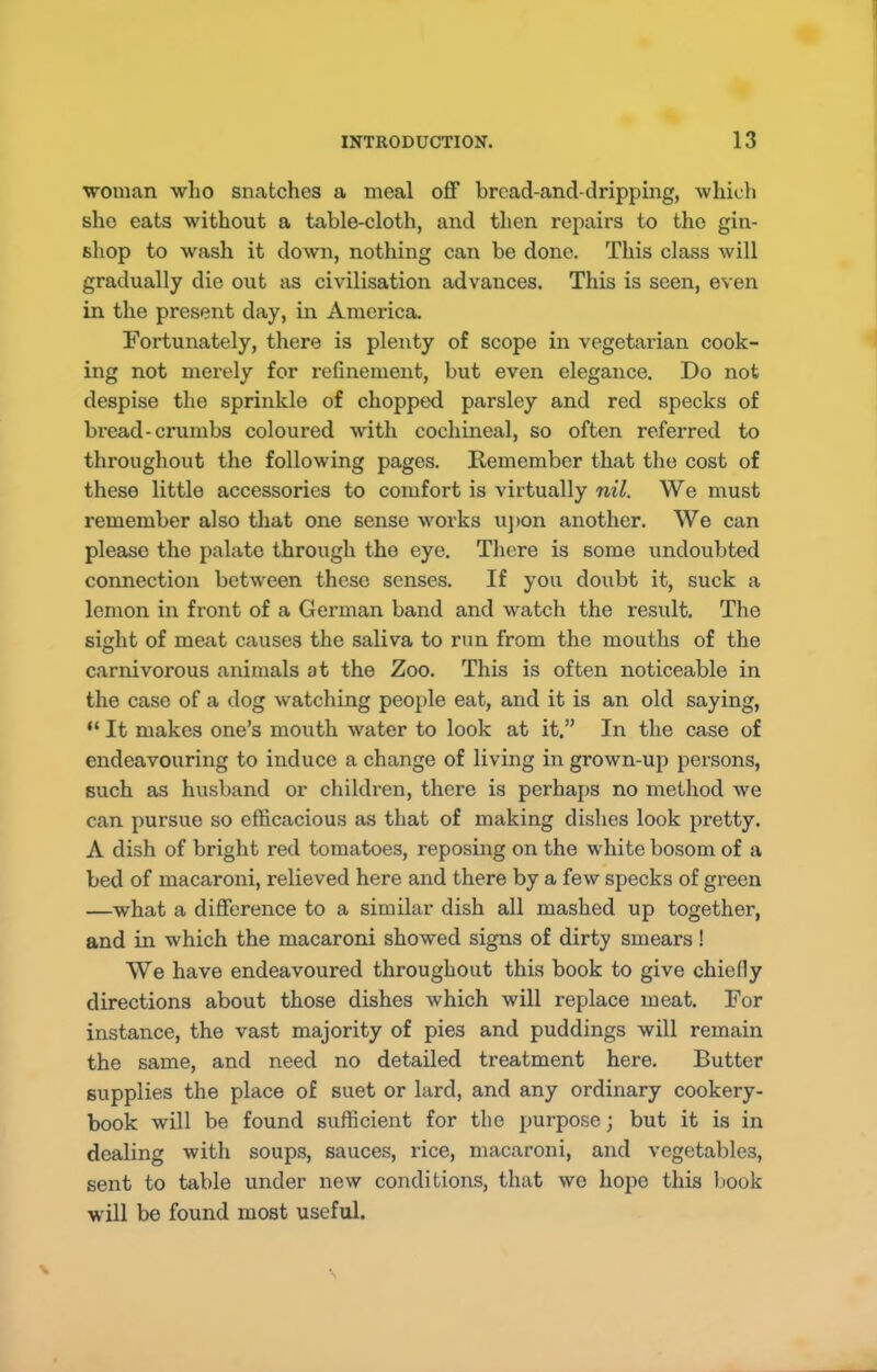 woman who snatches a meal off brcad-and-dripping, which she eats without a table-cloth, and then repairs to the gin- shop to wash it down, nothing can be done. This class will gradually die out as civilisation advances. This is seen, even in the present day, in America. Fortunately, there is plenty of scope in vegetarian cook- ing not merely for refinement, but even elegance. Do not despise the sprinkle of chopped parsley and red specks of bread-crumbs coloured with cochineal, so often referred to throughout the following pages. Remember that the cost of these little accessories to comfort is virtually nil. We must remember also that one sense works ujion another. We can please the palate through the eye. There is some undoubted connection between these senses. If you doubt it, suck a lemon in front of a German band and watch the result. The sight of meat causes the saliva to run from the mouths of the carnivorous animals at the Zoo. This is often noticeable in the case of a dog watching people eat, and it is an old saying, “ It makes one’s mouth water to look at it.” In the case of endeavouring to induce a change of living in grown-up persons, such as husband or children, there is perhaps no method Ave can pursue so efficacious as that of making dishes look pretty. A dish of bright red tomatoes, reposing on the white bosom of a bed of macaroni, relieved here and there by a few specks of green —what a difference to a similar dish all mashed up together, and in which the macaroni showed signs of dirty smears! We have endeavoured throughout this book to give chiefly directions about those dishes which will replace meat. For instance, the vast majority of pies and puddings will remain the same, and need no detailed treatment here. Butter supplies the place of suet or lard, and any ordinary cookery- book will be found sufficient for the purpose; but it is in dealing with soups, sauces, rice, macaroni, and vegetables, sent to table under new conditions, that we hope this l,)Ook will be found most useful.
