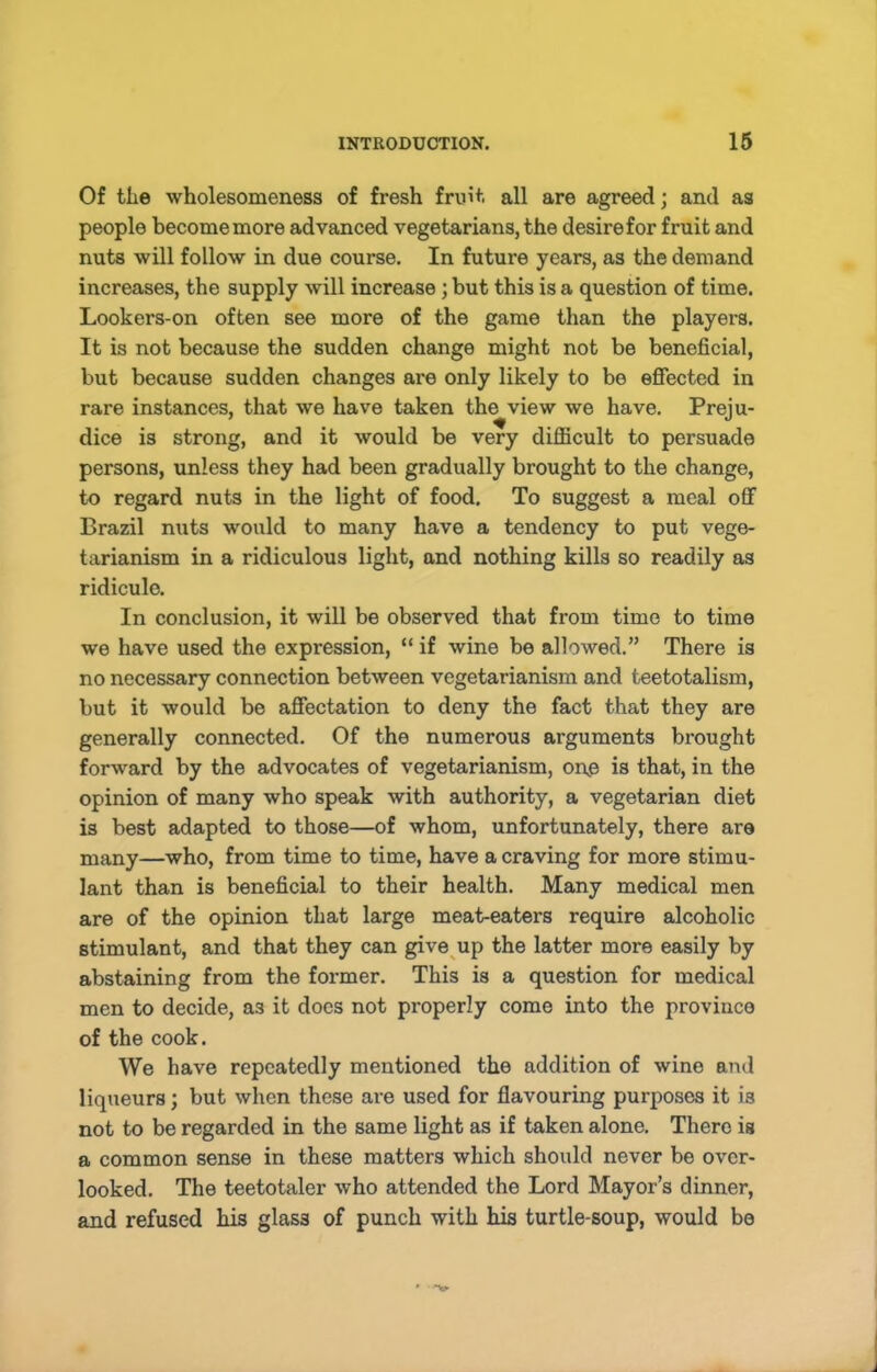 Of the wholesomeness of fresh fruit all are agreed; and as people become more advanced vegetarians, the desire for fruit and nuts will follow in due course. In future years, as the demand increases, the supply will increase; but this is a question of time. Lookers-on often see more of the game than the players. It is not because the sudden change might not be beneficial, but because sudden changes are only likely to be effected in rare instances, that we have taken the view we have. Preju- dice is strong, and it would be very difficult to persuade persons, unless they had been gradually brought to the change, to regard nuts in the light of food. To suggest a meal off Brazil nuts would to many have a tendency to put vege- tarianism in a ridiculous light, and nothing kills so readily as ridicule. In conclusion, it will be observed that from time to time we have used the expression, “ if wine be allowed.” There is no necessary connection between vegetarianism and teetotalism, but it would be affectation to deny the fact that they are generally connected. Of the numerous arguments brought forward by the advocates of vegetarianism, on.e is that, in the opinion of many who speak with authority, a vegetarian diet is best adapted to those—of whom, unfortunately, there are many—who, from time to time, have a craving for more stimu- lant than is beneficial to their health. Many medical men are of the opinion that large meat-eaters require alcoholic stimulant, and that they can give^up the latter more easily by abstaining from the former. This is a question for medical men to decide, as it docs not properly come into the province of the cook. We have repeatedly mentioned the addition of wine and liqueurs; but when these are used for flavouring purposes it is not to be regarded in the same light as if taken alone. There is a common sense in these matters which should never be over- looked. The teetotaler who attended the Lord Mayor’s dinner, and refused his glass of punch with his turtle-soup, would be