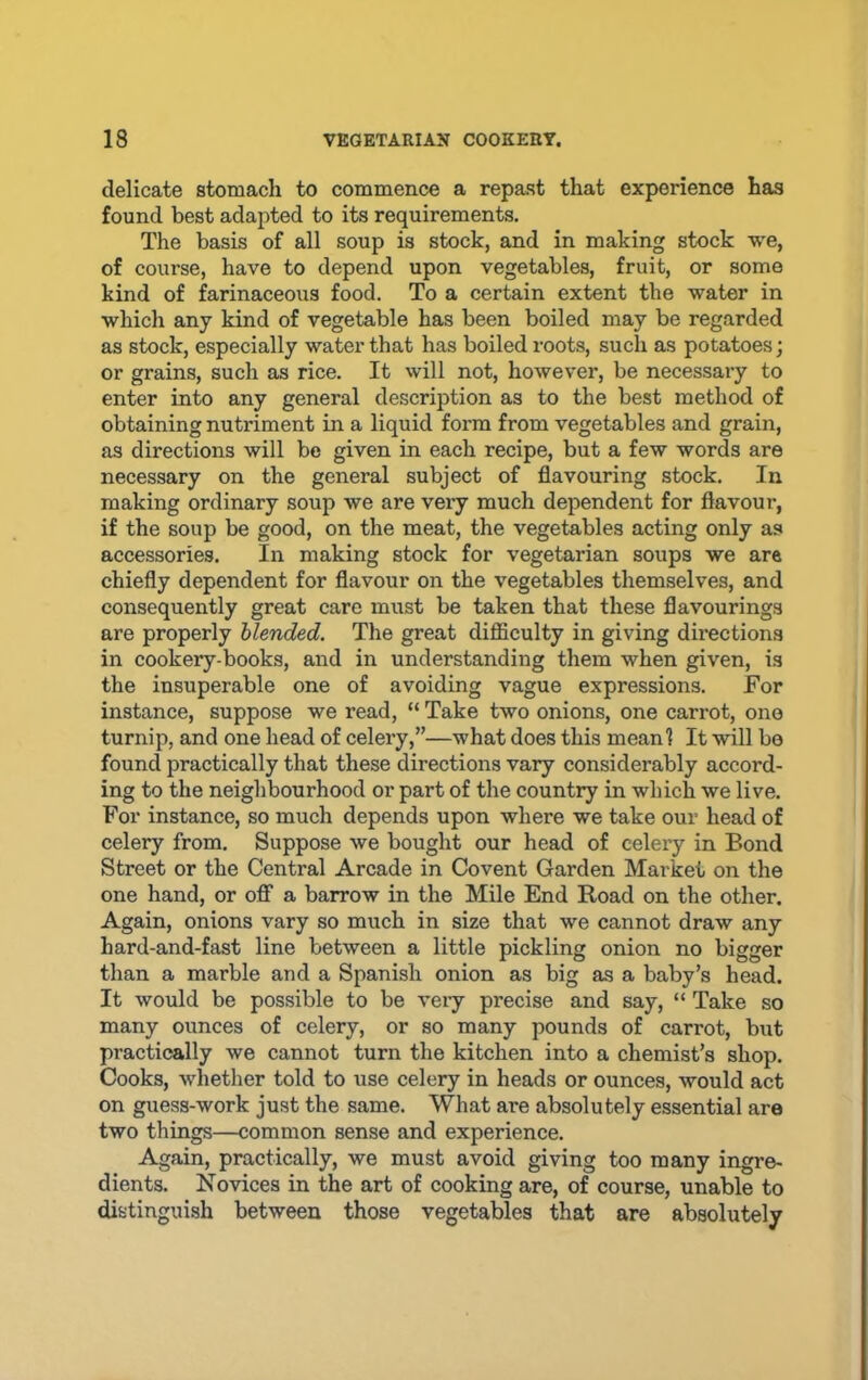 delicate stomach to commence a repast that experience has found best adapted to its requirements. The basis of all soup is stock, and in making stock we, of course, have to depend upon vegetables, fruit, or some kind of farinaceous food. To a certain extent the water in which any kind of vegetable has been boiled may be regarded as stock, especially water that has boiled roots, such as potatoes; or grains, such as rice. It will not, however, be necessary to enter into any general description as to the best method of obtaining nutriment in a liquid form from vegetables and grain, as directions will be given in each recipe, but a few words are necessary on the general subject of flavouring stock. In making ordinary soup we are very much dependent for flavour, if the soup be good, on the meat, the vegetables acting only as accessories. In making stock for vegetarian soups we are chiefly dependent for flavour on the vegetables themselves, and consequently great care must be taken that these flavourings are properly blended. The great difficulty in giving directions in cookery-books, and in understanding them when given, is the insuperable one of avoiding vague expressions. For instance, suppose we read, “ Take two onions, one carrot, ono turnip, and one head of celery,”—what does this meanl It will be found practically that these directions vary considerably accord- ing to the neighbourhood or part of the country in which we live. For instance, so much depends upon where we take our head of celery from. Suppose we bought our head of celery in Bond Street or the Central Arcade in Covent Garden Market on the one hand, or ofi” a barrow in the Mile End Road on the other. Again, onions vary so much in size that we cannot draw any hard-and-fast line between a little pickling onion no bigger than a marble and a Spanish onion as big as a baby’s head. It would be possible to be veiy precise and say, “ Take so many ounces of celery, or so many pounds of carrot, but practically we cannot turn the kitchen into a chemist’s shop. Cooks, whether told to use celery in heads or ounces, would act on guess-work just the same. What are absolutely essential are two things—common sense and experience. Again, practically, we must avoid giving too many ingre- dients. Novices in the art of cooking are, of course, unable to distinguish between those vegetables that are absolutely