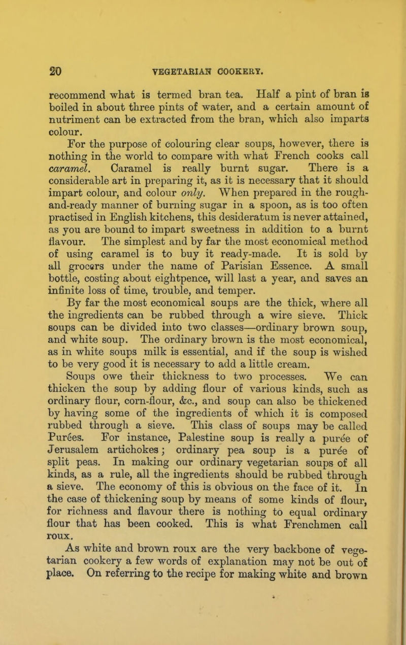 recommend what is termed bran tea. Half a pint of bran is boiled in about three pints of water, and a certain amount of nutriment can be extracted from the bran, which also imparts colour. For the purpose of colouring clear soups, however, there is nothing in the world to compare with what French cooks call caramel. Caramel is really burnt sugar. There is a considerable art in pi-eparing it, as it is necessary that it should impart colour, and colour only. When prepared in the rough- and-ready manner of burning sugar in a spoon, as is too often practised in English kitchens, this desideratum is never attained, as you are bound to impart sweetness in addition to a burnt flavour. The simplest and by far the most economical method of using caramel is to buy it ready-made. It is sold by all grocers under the name of Parisian Essence. A small bottle, costing about eightpence, will last a year, and saves an infinite loss of time, trouble, and temper. By far the most economical soups are the thick, where all the ingredients can be rubbed through a wire sieve. Thick soups can be divided into two classes—ordinary brown soup, and white soup. The ordinary brown is the most economical, as in white soups milk is essential, and if the soup is wished to be very good it is necessary to add a little cream. Soups owe their thickness to two processes. We can thicken the soup by adding flour of various kinds, such as ordinary flour, corn-flour, &c., and soup can also be thickened by having some of the ingredients of which it is composed rubbed through a sieve. This class of soups may be called Purges. For instance, Palestine soup is really a puree of Jerusalem artichokes; ordinary pea soup is a purde of split peas. In making our ordinary vegetarian soups of all kinds, as a rule, all the ingredients should be rubbed through a sieve. The economy of this is obvious on the face of it. In the case of thickening soup by means of some kinds of flour, for richness and flavour there is nothing to equal ordinary flour that has been cooked. This is what Frenchmen call roux. As white and brown roux are the very backbone of vege- tarian cookery a few words of explanation may not be out of place. On referring to the recipe for making white and brown