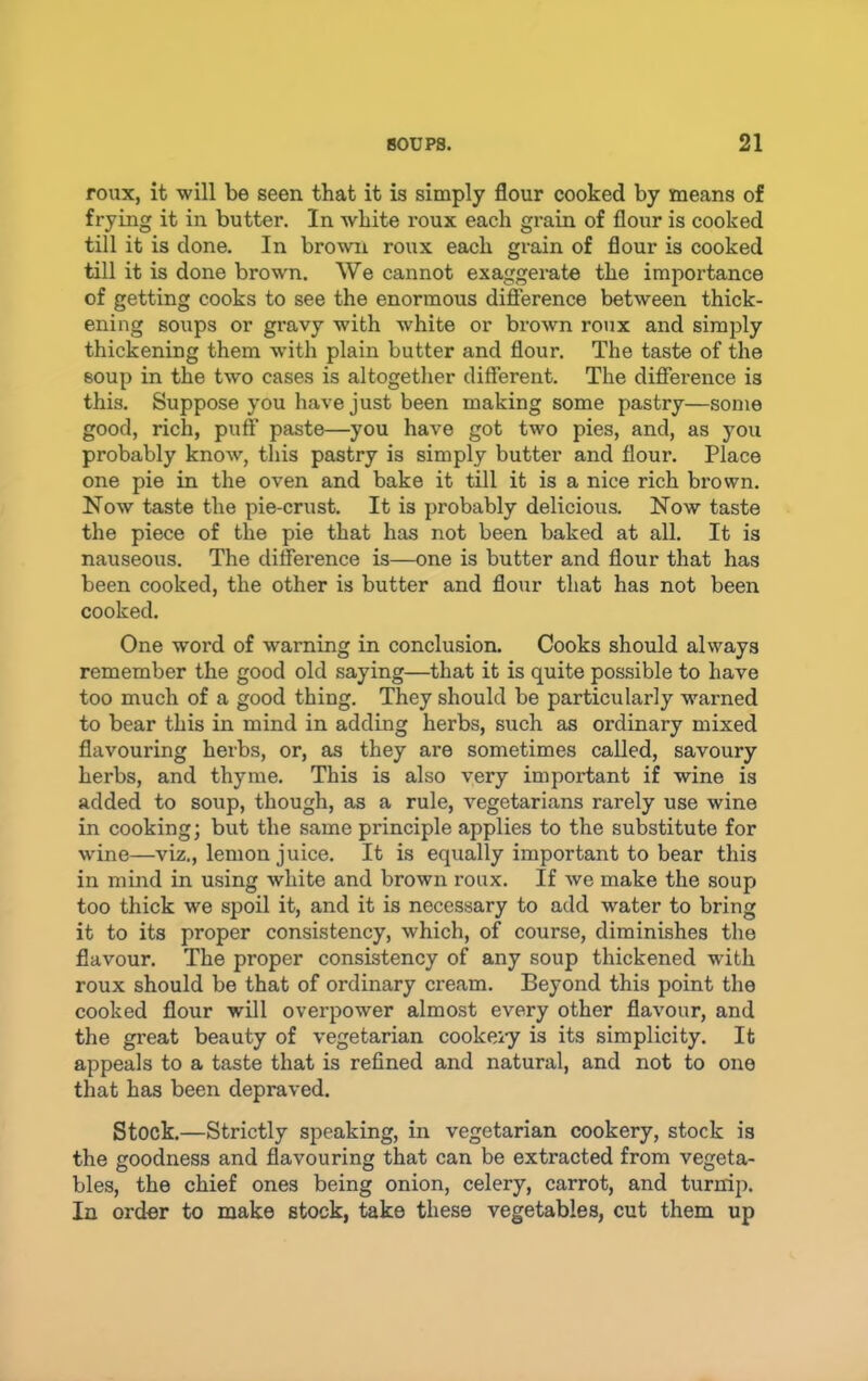 roux, it will be seen that it is simply flour cooked by means of frying it in butter. In white roux each grain of flour is cooked till it is done. In brown roux each grain of flour is cooked till it is done brown. We cannot exaggerate the importance of getting cooks to see the enormous difference between thick- ening soups or gravy with white or brown roux and simply thickening them wuth plain butter and flour. The taste of the soup in the two cases is altogether different. The difference is this. Suppose you have just been making some pastry—some good, rich, puff paste—you have got two pies, and, as you probably know, this pastry is simply butter and flour. Place one pie in the oven and bake it till it is a nice rich brown. Now taste the pie-crust. It is probably delicious. Now taste the piece of the pie that has not been baked at all. It is nauseous. The difference is—one is butter and flour that has been cooked, the other is butter and flour that has not been cooked. One word of warning in conclusion. Cooks should always remember the good old saying—that it is quite possible to have too much of a good thing. They should be particularly warned to bear this in mind in adding herbs, such as ordinary mixed flavouring herbs, or, as they are sometimes called, savoury herbs, and thyme. This is also very important if wine is added to soup, though, as a rule, vegetarians rarely use wine in cooking; but the same principle applies to the substitute for wine—viz., lemon juice. It is equally important to bear this in mmd in using white and brown roux. If we make the soup too thick we spoil it, and it is necessary to add water to bring it to its proper consistency, which, of course, diminishes the flavour. The proper consistency of any soup thickened with roux should be that of ordinary cream. Beyond this point the cooked flour will overpower almost every other flavour, and the great beauty of vegetarian cookei-y is its simplicity. It appeals to a taste that is refined and natural, and not to one that has been depraved. Stock.—Strictly speaking, in vegetarian cookery, stock is the goodness and flavouring that can be extracted from vegeta- bles, the chief ones being onion, celery, carrot, and turnip. In order to make stock, take these vegetables, cut them up