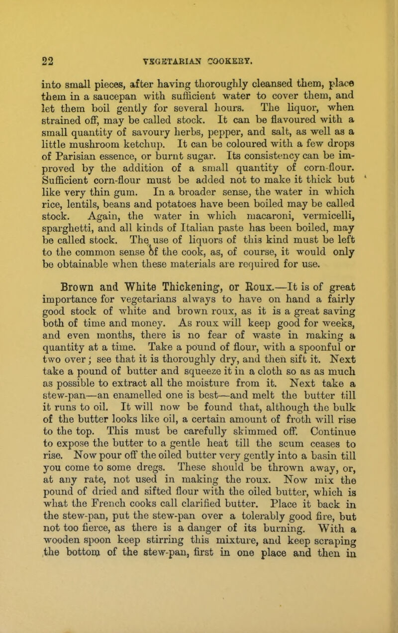 into small pieces, after having thoroughly cleansed them, place them in a saucepan with sufficient water to cover them, and let them boil gently for several hours. The liquor, when strained off, may be called stock. It can be flavoured with a small quantity of savoury herbs, pepper, and salt, as well as a little mushroom ketchup. It can be coloured with a few drops of Parisian essence, or burnt sugar. Its consistency can be im- proved by the addition of a small quantity of corn-flour. Sufficient corn-flour must be added not to make it thick but ‘ like very thin gum. In a broader sense, the water in which rice, lentils, beans and potatoes have been boiled may be called stock. Again, the water in which macaroni, vermicelli, sparghetti, and all kinds of Italian paste has been boiled, may be called stock. The use of liquors of this kind must be left to the common sense 8f the cook, as, of course, it would only bo obtainable when these materials are required for use. Brown and White Thickening, or Roux.—It is of great importance for vegetaidans always to have on hand a fairly good stock of white and brown roux, as it is a gi’eat saving both of time and money. As roux will keep good for weeks, and even months, there is no fear of waste in making a quantity at a time. Take a pound of flour, with a spoonful or two over; see that it is thoroughly dry, and then sift it. Next take a pound of butter and squeeze it in a cloth so as as much as possible to extract all the moisture from it. Next take a stew-pan—an enamelled one is best—and melt the butter till it runs to oil. It will now be found that, although the bulk of the butter looks like oil, a certain amount of froth will rise to the top. This must be carefully skimmed off. Continue to expose the butter to a gentle heat till the scum ceases to rise. Now pour off the oiled butter very gently into a basin till you come to some dregs. These should be thrown away, or, at any rate, not used in making the I'oux. Now mix the pound of dried and sifted flour with the oiled butter, which is what the French cooks call clarified butter. Place it back in the stew-pan, put the stew-pan over a tolerably good fire, but not too fierce, as there is a danger of its burning. With a wooden spoon keep stirring this mixture, and keep scraping ,the bottom of the stew-pan, first in one place and then in