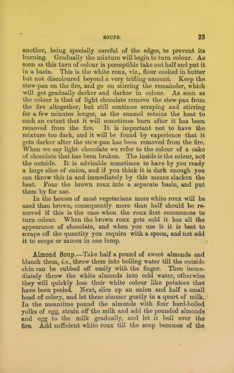 SOUPS. 23 another, being specially careful of the edges, to prevent its burning. Gradually the mixture will begin to turn colour. As soon as this turn of colour is perceptible take out half and put it in a basin. This is the white roux, viz., flour cooked in butter but not discoloured beyond a very trifling amount. Keep the stew-pan on the fire, and go on stirring the remainder, which will get gradually darker and darker in colour. As soon as the colour is that of light chocolate remove the stew-pan from the fire altogether, but still continue scmping and stirring for a few minutes longer, as the enamel retains the heat to such an extent that it will sometimes burn after it has been removed from the fire. It is important not to have the mixture too dark, and it will be found by experience that it gets darker after the stew-pan has been removed from the fire. When we say light chocolate we refer to the colour of a cake of chocolate that has been broken. The inside is the colour, not the outside. It is advisable sometimes to have by you ready a large slice of onion, and if you think it is dark enough you can throw this in and immediately by this means slacken the heat. Poui’ the brown roux into a separate basin, and put them by for use. In the houses of most vegetarians more white roux will be used than brown, consequently more than half should be re- moved if this is the case when the roux fii’st commences to turn colour. When the brown roux gets cold it has all the appearance of chocolate, and when you use it it is best to scrape oflF the quantity you require with a spoon, and not add it to soups or sauces in one lump. i Almond Soup.—Take half a pound of sweet almonds and blanch them, i.e., throw them into boiling water till the outside skin can bo nibbed off easily with the finger. Then imme- diately throw the white almonds into cold water, otherwise they will quickly lose their white colour like potatoes that have been peeled. Next, slice up an onion and half a small head of celery, and let these simmer gently in a quart of milk. ' In the meantime pound the almonds with four hard-boiled yolks of egg, strain ofi the milk and add the pounded almonds and egg to the milk gradually, and let it boil over the fire. Add sufficient white roux till the soup becomes of the