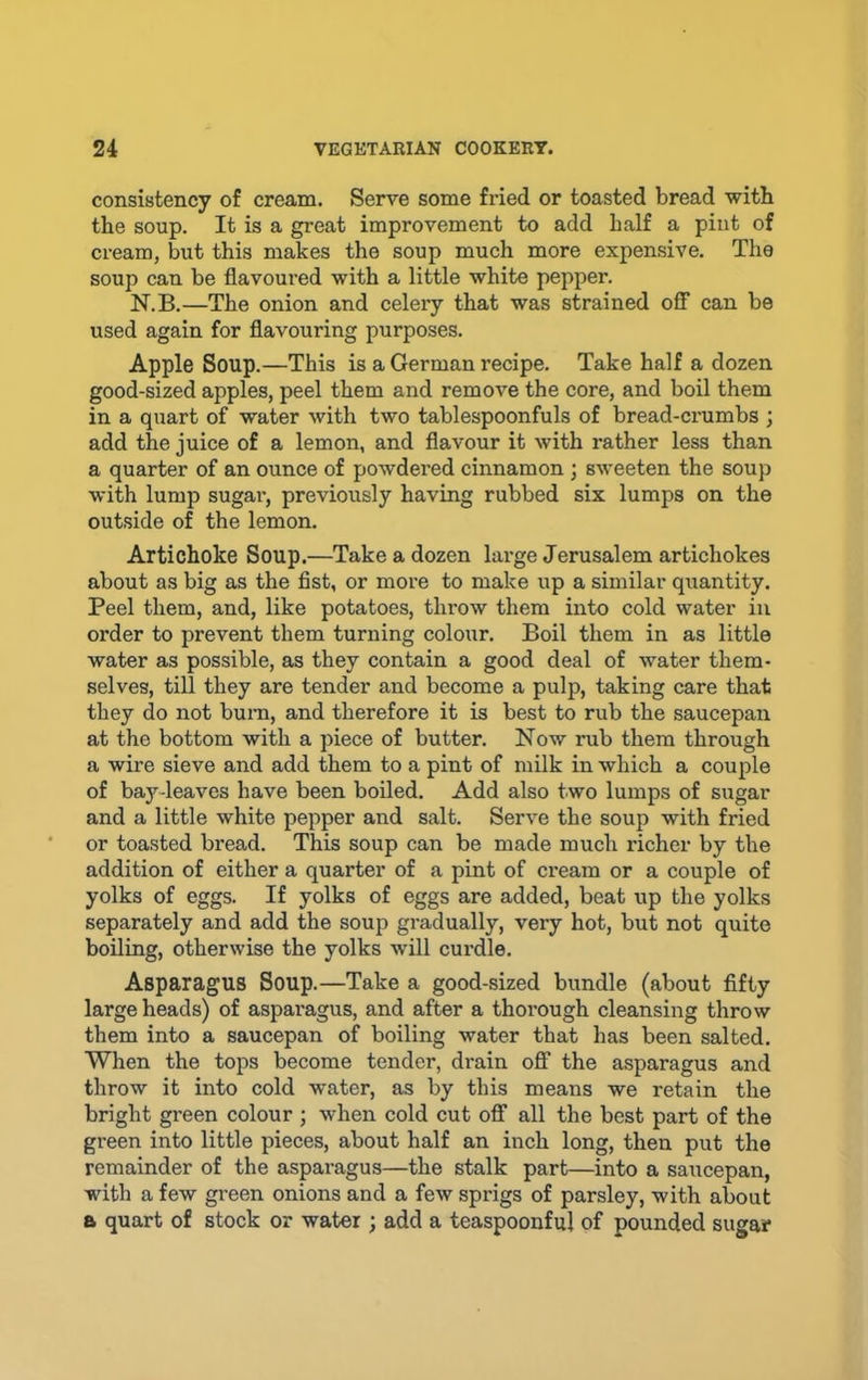 consistency of cream. Serve some fried or toasted bread with the soup. It is a great improvement to add half a pint of cream, but this makes the soup much more expensive. The soup can be flavoured with a little white pepper. N.B.—The onion and celery that was strained oflT can be used again for flavouring purposes. Apple Soup.—This is a German recipe. Take half a dozen good-sized apples, peel them and remove the core, and boil them in a quart of water with two tablespoonfuls of bread-crumbs ; add the juice of a lemon, and flavour it with rather less than a quarter of an ounce of powdered cinnamon ; sweeten the soup with lump sugai’, previously having rubbed six lumps on the outside of the lemon. Artichoke Soup.—Take a dozen large Jerusalem artichokes about as big as the fist, or more to make up a similar quantity. Peel them, and, like potatoes, throw them into cold water in order to prevent them turning colour. Boil them in as little water as possible, as they contain a good deal of water them- selves, till they are tender and become a pulp, taking care that they do not bum, and therefore it is best to rub the saucepan at the bottom with a piece of butter. Now rub them through a wire sieve and add them to a pint of milk in which a couple of bay-leaves have been boiled. Add also two lumps of sugar and a little white pepper and salt. Serve the soup with fried or toasted bread. This soup can be made much richer by the addition of either a quarter of a pint of cream or a couple of yolks of eggs. If yolks of eggs are added, beat up the yolks separately and add the soup gradually, very hot, but not quite boiling, otherwise the yolks will curdle. Asparagus Soup.—Take a good-sized bundle (about fifty large heads) of asparagus, and after a thorough cleansing throw them into a saucepan of boiling water that has been salted. When the tops become tender, drain oflf the asparagus and throw it into cold water, as by this means we retain the bright green colour ; when cold cut ofi“ all the best part of the green into little pieces, about half an inch long, then put the remainder of the asparagus—the stalk part—into a saucepan, with a few gi’een onions and a few sprigs of parsley, with about B quart of stock or water ; add a teaspoonful of pounded sugar