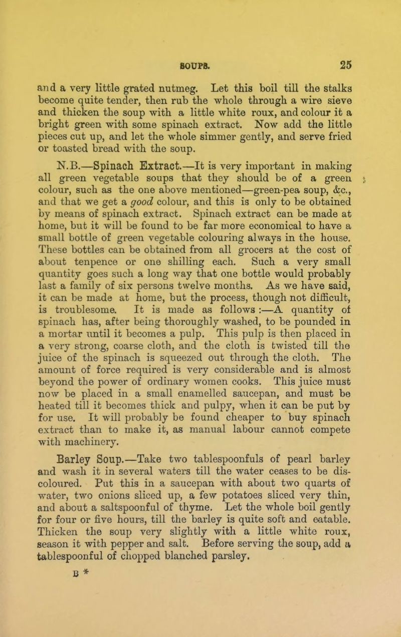 and a very little grated nutmeg. Let this boil till the stalks become quite tender, then rub the whole through a wire sieve and thicken the soup with a little white roux, and colour it a bright green with some spinach extract. Now add the little pieces cut up, and let the whole simmer gently, and serve fried or toasted bread with the soup. N.B.—Spinach Extract.—It is very impoiiant in making all green vegetable soups that they should be of a green colour, such as the one above mentioned—green-pea soup, &c., and that we get a good colour, and this is only to be obtained by means of spinach extract. Spinach extract can be made at home, but it will be found to be far more economical to have a small bottle of green vegetable colouring always in the house. These bottles can be obtained from all grocers at the cost of about tenpence or one shilling each. Such a very small quantity goes such a long way that one bottle would probably last a family of six persons twelve months. As we have said, it can be made at home, but the process, though not difficult, is troublesome. It is made as follows :—A quantity of spinach has, after being thoroughly washed, to be pounded in a mortar xintil it becomes a pulp. This pulp is then placed in a very strong, coarse cloth, and the cloth is twisted till the juice of the spinach is squeezed out through the cloth. The amount of force required is very considerable and is almost beyond the power of ordinary women cooks. This juice must now be placed in a small enamelled saucepan, and must be heated till it becomes thick and pulpy, when it can be put by for use. It will probably be found cheaper to buy spinach extract than to make it, as manual labour cannot compete with machinery. Barley Soup.—Take two tablespoonfuls of pearl barley and wash it in several waters till the water ceases to be dis- coloTired. Put this in a saucepan with about two quarts of water, two onions sliced up, a few potatoes sliced very thin, and about a saltspoonful of thyme. Let the whole boil gently for four or five hours, till the barley is quite soft and eatable. Thicken the soup very slightly with a little white roux, season it with pepper and salt. Before serving the soup, add a tablespoonful of chopped blanched parsley.