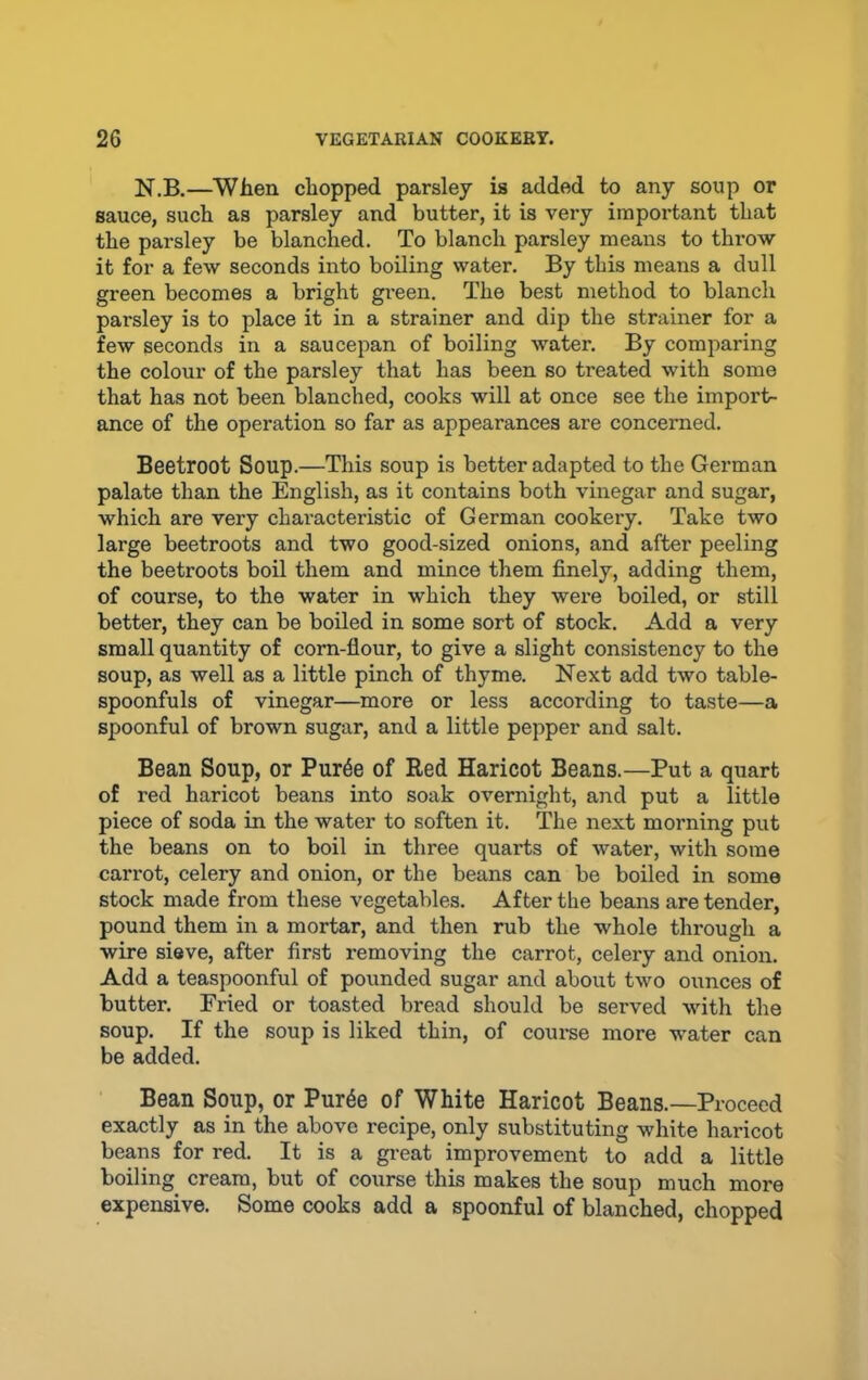 N.B.—When chopped parsley is added to any soup or sauce, such as parsley and butter, it is very important that the parsley be blanched. To blanch parsley means to throw it for a few seconds into boiling water. By this means a dull green becomes a bright gi-een. The best method to blanch parsley is to place it in a strainer and dip the strainer for a few seconds in a saucepan of boiling water. By comparing the colour of the parsley that has been so treated with some that has not been blanched, cooks will at once see the import- ance of the operation so far as appearances are concerned. Beetroot Soup.—This soup is better adapted to the German palate than the English, as it contains both vinegar and sugar, which are very characteristic of German cookery. Take two large beetroots and two good-sized onions, and after peeling the beetroots boil them and mince them finely, adding them, of course, to the water in which they were boiled, or still better, they can be boiled in some sort of stock. Add a very small quantity of corn-flour, to give a slight consistency to the soup, as well as a little pinch of thyme. Next add two table- spoonfuls of vinegar—more or less according to taste—a spoonful of brown sugar, and a little pepper and salt. Bean Soup, or Pur6e of Red Haricot Beans.—Put a quart of red haricot beans into soak overnight, and put a little piece of soda in the water to soften it. The next morning put the beans on to boil in three quarts of water, with some carrot, celery and onion, or the beans can be boiled in some stock made from these vegetables. After the beans are tender, pound them in a mortar, and then rub the whole through a wire sieve, after first removing the carrot, celery and onion. Add a teaspoonful of pounded sugar and about two ounces of butter. Fried or toasted bread should be served with the soup. If the soup is liked thin, of course more water can be added. Bean Soup, or Purde of White Haricot Beans.—Proceed exactly as in the above recipe, only substituting white haiucot beans for red. It is a great improvement to add a little boiling cream, but of course this makes the soup much more expensive. Some cooks add a spoonful of blanched, chopped