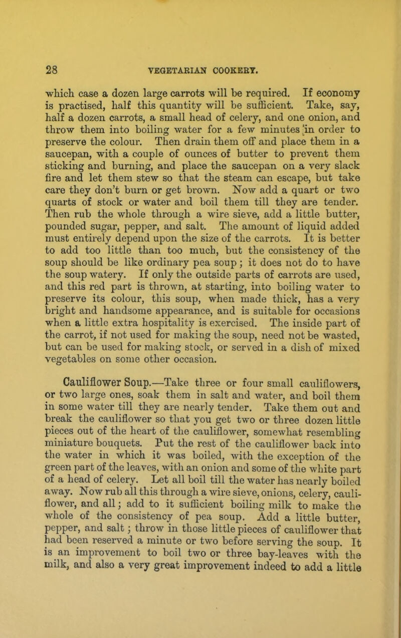 •wMch case a dozen large carrots will be required. If economy is practised, half this quantity will be sufficient. Take, say, half a dozen carrots, a small head of celery, and one onion, and throw them into boiling water for a few minutes [in order to preserve the coloux*. Then drain them off and place them in a saucepan, with a couple of ounces of butter to prevent them sticking and burning, and place the saucepan on a very slack fire and let them stew so that the steam can escape, but take care they don’t burn or get brown. Now add a quart or two quarts of stock or water and boil them till they are tender. Then rub the whole through a wire sieve, add a little butter, pounded sugar, pepper, and salt. The amount of liquid added must entii-ely depend upon the size of the carrots. It is better to add too little than too much, but the consistency of the soup should be like ordinary pea soup; it does not do to have the soup watery. If only the outside parts of carrots are used, and this red part is thrown, at starting, into boiling water to preserve its colour, this soup, when made thick, has a very bright and handsome appearance, and is suitable for occasions when a little extra hospitality is exercised. The inside part of the carrot, if not used for making the soup, need not be wasted, but can be used for making stock, or served in a dish of mixed vegetables on some other occasion. Cauliflower Soup.—Take three or four small cauliflowers, or two large ones, soak them in salt and water, and boil them in some water till they are nearly tender. Take them out and break the cauliflower so that you get two or three dozen little pieces out of the heart of the cauliflower, somewhat resembling miniature bouquets. Put the rest of the cauliflower back into the water in which it was boiled, with the exception of the green part of the leaves, with an onion and some of the white part of a head of celery. Let all boil till the water has nearly boiled away. Now rub all this through a wire sieve, onions, celery, cauli- flower, and all; add to it sufficient boiling milk to make the whole of the consistency of pea soup. Add a little butter, pepper, and salt; throw in those little pieces of cauliflower that had been reserved a minute or two before serving the soup. It is an improvement to boil two or three bay-leaves with the milk, and also a very great improvement indeed to add a little