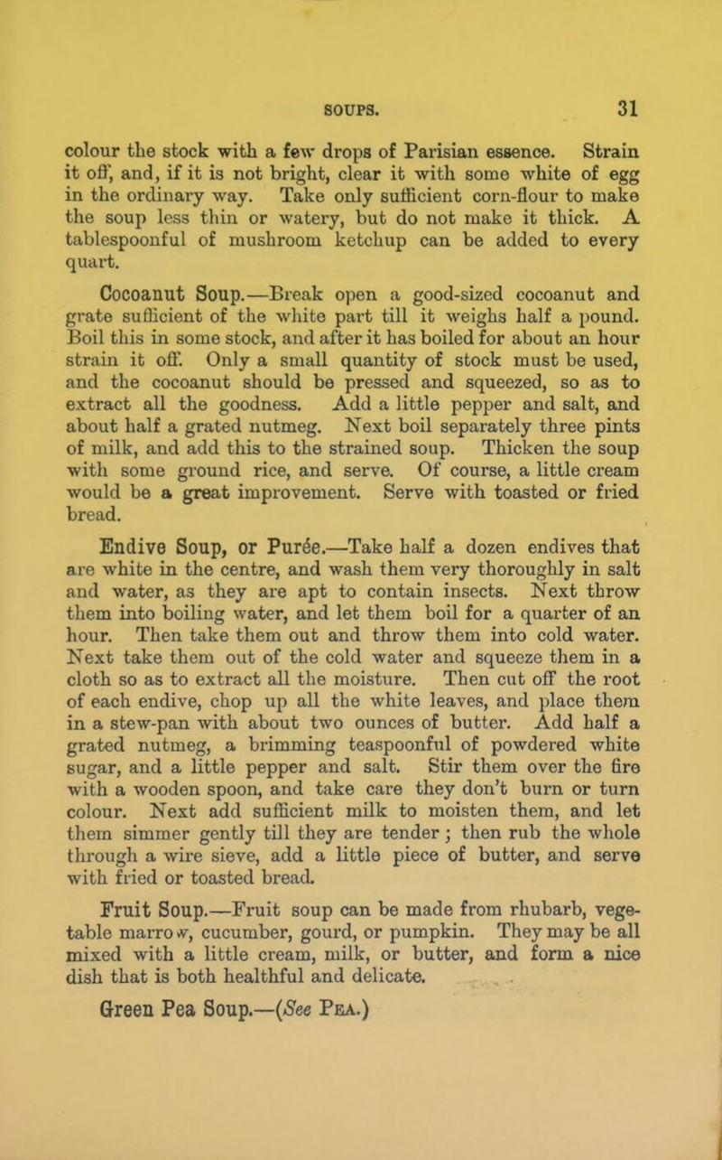 colour the stock with a feAv drops of Parisian essence. Strain it off, and, if it is not bright, clear it with some white of egg in the ordinary way. Take only sufficient corn-flour to make the soup less thin or watery, but do not make it thick. A tablespoonful of mushroom ketchup can be added to every quart. Cocoanut Soup.—Break open a good-sized cocoanut and grate sufficient of the white part till it weighs half a pound. Boil this in some stock, and after it has boiled for about an hour strain it off. Only a small quantity of stock must be used, and the cocoanut should be pressed and squeezed, so as to extract all the goodness. Add a little pepper and salt, and about half a grated nutmeg. Next boil separately three pints of milk, and add this to the strained soup. Thicken the soup with some ground rice, and serve. Of course, a little ci’eam would be a great improvement. Serve with toasted or fried bread. Endive Soup, or Pur^e.—Take half a dozen endives that are white in the centre, and wash them very thoroughly in salt and water, as they are apt to contain insects. Next throw them into boiling water, and let them boil for a quarter of an hour. Then take them out and throw them into cold water. Next take them out of the cold water and squeeze them in a cloth so as to extract all the moisture. Then cut off the root of each endive, chop up all the white leaves, and place them in a stew-pan with about two ounces of butter. Add half a grated nutmeg, a brimming teaspoonful of powdered white sugar, and a little pepper and salt. Stir them over the fire with a wooden spoon, and take care they don’t burn or turn colour. Next add sufficient milk to moisten them, and let them simmer gently till they are tender; then rub the whole through a wire sieve, add a little piece of butter, and serve with fried or toasted bread. Fruit Soup.—Fruit soup can be made from rhubarb, vege- table maiTO V, cucumber, gourd, or pumpkin. They may be all mixed with a little cream, milk, or butter, and form a nice dish that is both healthful and delicate. , Green Pea Soup.—(/See Pea.)