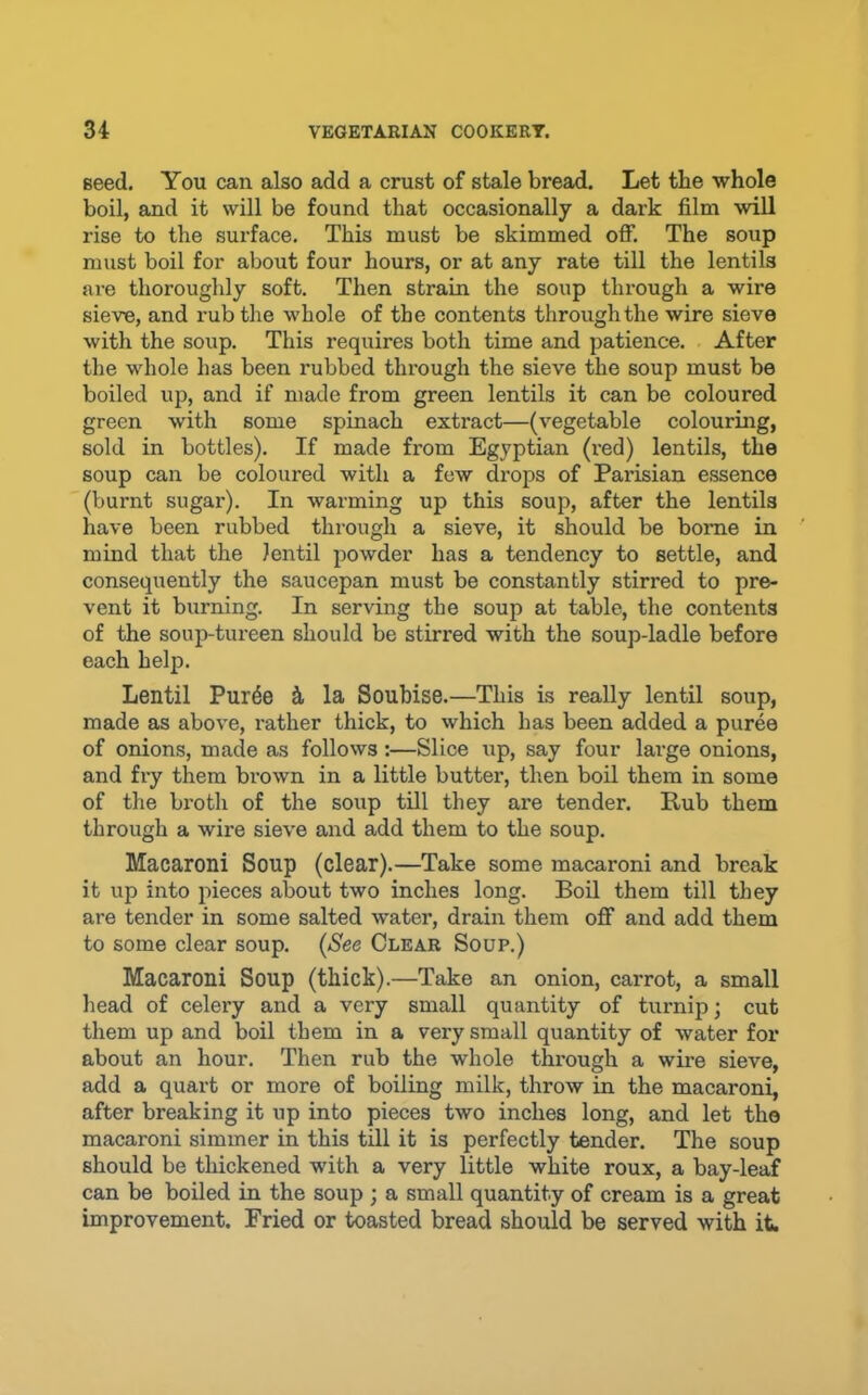 seed. You can also add a crust of stale bread. Let the whole boil, and it will be found that occasionally a dark film will rise to the surface. This must be skimmed off. The soup must boil for about four hours, or at any rate till the lentils are thoroughly soft. Then strain the soup through a wire sieve, and rub the whole of the contents through the wire sieve with the soup. This requires both time and patience. After the whole has been X’ubbed through the sieve the soup must be boiled up, and if made from green lentils it can be coloured green with some spinach extract—(vegetable colouring, sold in bottles). If made from Egyptian (red) lentils, the soup can be coloured with a few drops of Parisian essence (burnt sugar). In warming up this soup, after the lentils have been rubbed through a sieve, it should be borne in mind that the lentil powder has a tendency to settle, and consequently the saucepan must be constantly stirred to pre- vent it burning. In serving the soup at table, the contents of the soup-tureen should be stirred with the soup-ladle before each help. Lentil Pur^e k la Soubise.—This is really lentil soup, made as above, rather thick, to which has been added a puree of onions, made as follows:—Slice up, say four large onions, and fry them brown in a little butter, then boil them in some of the broth of the soup till they are tender. Rub them through a wire sieve and add them to the soup. Macaroni Soup (clear).—Take some macaroni and break it up into pieces about two inches long. Boil them till they are tender in some salted water, drain them off and add them to some clear soup. {See Clear Soup.) Macaroni Soup (thick).—Take an onion, carrot, a small head of celery and a very small quantity of turnip; cut them up and boil them in a very small quantity of water for about an hour. Then rub the whole through a wire sieve, add a quart or more of boiling milk, throw in the macaroni, after breaking it up into pieces two inches long, and let the macaroni simmer in this till it is perfectly tender. The soup should be thickened with a very little white roux, a bay-leaf can be boiled in the soup ; a small quantity of cream is a great improvement. Fried or toasted bread should be served with it.
