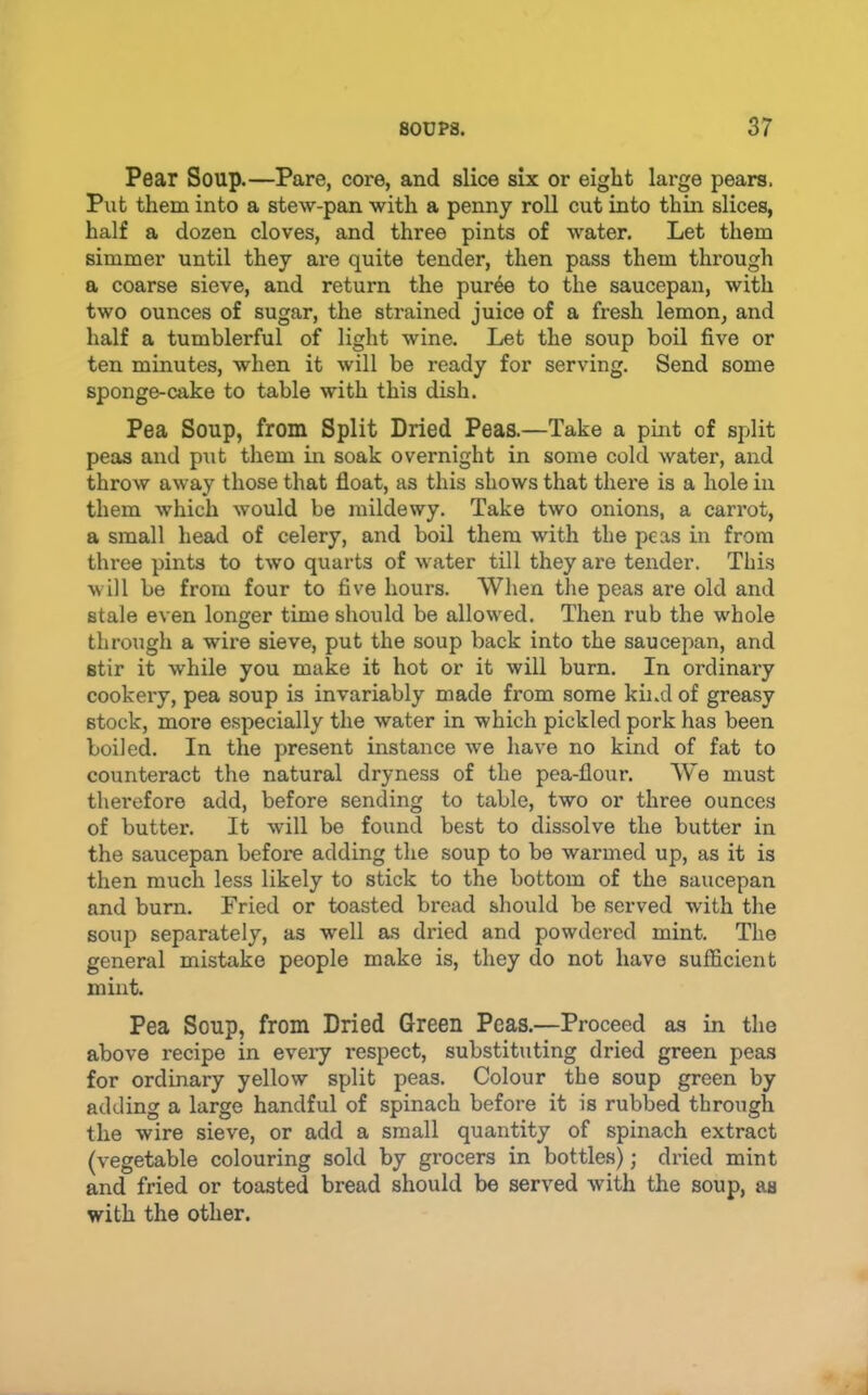 Pear Soup.—Pare, core, and slice six or eight large pears. Put them into a stew-pan with a penny roll cut into thin slices, half a dozen cloves, and three pints of water. Let them simmer until they are quite tender, then pass them through a coarse sieve, and return the puree to the saucepan, with two ounces of sugar, the strained juice of a fresh lemon, and half a tumblerful of light wine. Let the soup boil five or ten minutes, when it will be ready for serving. Send some sponge-cake to table with this dish. Pea Soup, from Split Dried Peas.—Take a pint of split peas and piit them in soak overnight in some cold water, and throw away those that float, as this shows that there is a hole in them which would be mildewy. Take two onions, a carrot, a small head of celery, and boil them with the peas in from three pints to two quarts of water till they are tender. This will be from four to five hours. When the peas are old and stale even longer time should be allowed. Then rub the whole through a wire sieve, put the soup back into the saucepan, and stir it while you make it hot or it will burn. In ordinary cookery, pea soup is invariably made from some kind of greasy stock, more especially the water in which pickled pork has been boiled. In the present instance we have no kind of fat to counteract the natural dryness of the pea-flour. We must therefore add, before sending to table, two or three ounces of butter. It will be found best to dissolve the butter in the saucepan before adding the soup to be warmed up, as it is then much less likely to stick to the bottom of the saucepan and burn. Fried or toasted bread should be served with the soup separately, as well as dried and powdered mint. The general mistake people make is, they do not have sufficient mint. Pea Soup, from Dried Green Peas.—Proceed as in the above recipe in eveiy respect, substituting dried green peas for ordinary yellow split peas. Colour the soup green by adding a large handful of spinach before it is rubbed through the wire sieve, or add a small quantity of spinach extract (vegetable colouring sold by grocers in bottles); dried mint and fried or toasted bread should be served Avith the soup, as with the other.