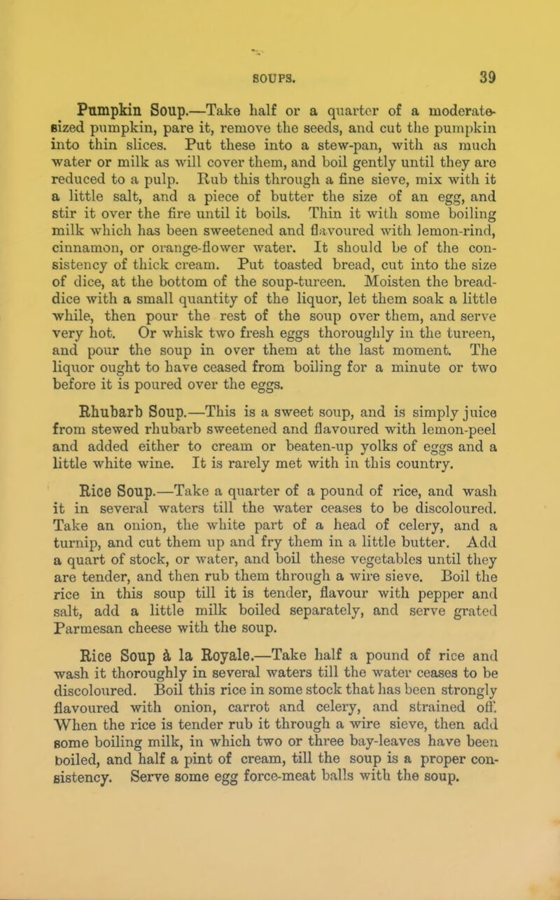 Pumpkin Soup.—Take half or a qiiartcr of a moderate- Bized pumpkin, pare it, remove the seeds, and cut the pumpkin into thin slices. Put these into a stew-pan, with as much water or milk as will cover them, and boil gently until they are reduced to a pulp. Rub this through a fine sieve, mix with it a little salt, and a piece of butter the size of an egg, and stir it over the fire until it boils. Thin it with some boiling milk which has been sweetened and flavoured with lemon-rind, cinnamon, or orange-flower water. It should be of the con- sistency of thick cream. Put toasted bread, cut into the size of dice, at the bottom of the soup-tureen. Moisten the bread- dice with a small qiiantity of the liquor, let them soak a little while, then pour the rest of the soup over them, and serve very hot. Or whisk two fresh eggs thoroughly in the tureen, and pour the soup in over them at the last moment. The liquor ought to have ceased from boiling for a minute or two before it is poured over the eggs. Rhubarb Soup.—This is a sweet soup, and is simply juice from stewed rhubarb sweetened and flavoured with lemon-peel and added either to cream or beaten-up yolks of eggs and a little white wine. It is rarely met with in this country. Rico Soup.—Take a quarter of a pound of rice, and wash it in several waters till the water ceases to be discoloured. Take an onion, the white part of a head of celery, and a turnip, and cut them up and fry them in a little butter. Add a quart of stock, or water, and boil these vegetables until they are tender, and then rub them through a wire sieve. Boil the rice in this soup till it is tender, flavour with pepper and salt, add a little milk boiled separately, and serve grated Parmesan cheese with the soup. Rice Soup t la Royale.—Take half a pound of rice and wash it thoroughly in several waters till the water ceases to be discoloured. Boil this rice in some stock that has been strongly flavoured with onion, carrot and celery, and strained off. When the rice is tender rub it through a wire sieve, then add some boiling milk, in which two or three bay-leaves have been boiled, and half a pint of cream, till the soup is a proper con- sistency. Serve some egg force-meat balls with the soup.