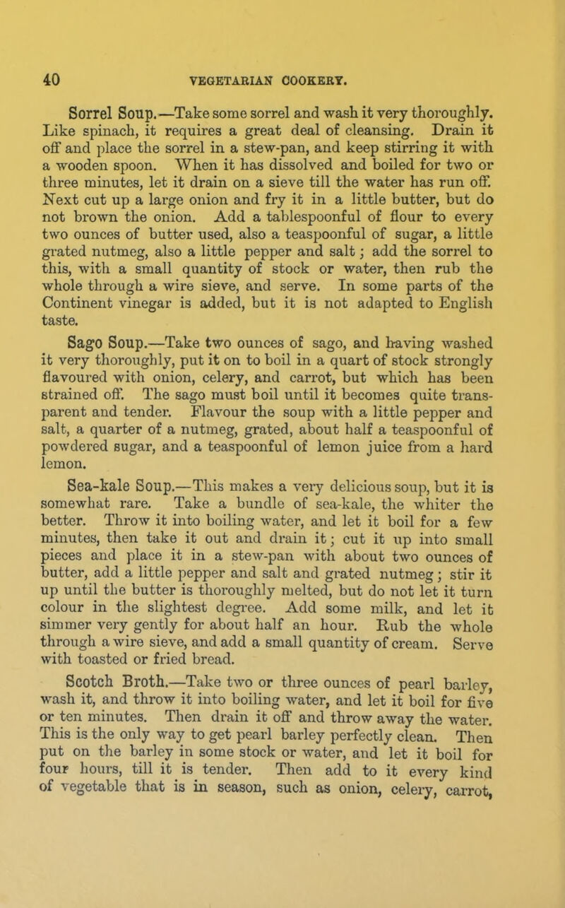 Sorrel Soup.^—Take some sorrel and wash it very thoi'oughly. Like spinach, it requires a great deal of cleansing. Drain it off and place the sorrel in a stew-pan, and keep stirring it with a wooden spoon. When it has dissolved and boiled for two or three minutes, let it drain on a sieve till the water has run off. Next cut up a large onion and fry it in a little butter, but do not brown the onion. Add a tablespoonful of flour to every two ounces of butter used, also a teaspoonful of sugar, a little grated nutmeg, also a little pepper and salt; add the sorrel to this, with a small quantity of stock or water, then rub the whole through a wire sieve, and serve. In some parts of the Continent vinegar is added, but it is not adapted to English taste. Sago Soup.—Take two ounces of sago, and having washed it very thoroughly, put it on to boil in a quart of stock strongly flavoured with onion, celery, and carrot, but which has been strained off. The sago must boil until it becomes quite trans- parent and tender. Flavour the soup with a little pepper and salt, a quarter of a nutmeg, grated, about half a teaspoonful of powdered sugar, and a teaspoonful of lemon juice from a hard lemon. Sea-kale Soup.—This makes a veiy delicious soup, but it is somewhat rare. Take a bundle of sea-kale, the whiter the better. Throw it into boiling water, and let it boil for a few minutes, then take it out and drain it; cut it up into small pieces and place it in a stew-pan with about two ounces of butter, add a little pepper and salt and gi’ated nutmeg; stir it up until the butter is thoroughly melted, but do not let it turn colour in the slightest degi'ee. Add some milk, and let it simmer very gently for about half an hour. Bub the whole through a wire sieve, and add a small quantity of cream. Serve with toasted or fried bread. Scotch Broth.—Take two or three ounces of pearl barley, wash it, and throw it into boiling water, and let it boil for five or ten minutes. Then drain it off and throw away the water. This is the only way to get pearl barley perfectly clean. Then put on the barley in some stock or water, and let it boil for four hours, till it is tender. Then add to it every kind of vegetable that is in season, such as onion, celery, carrot,