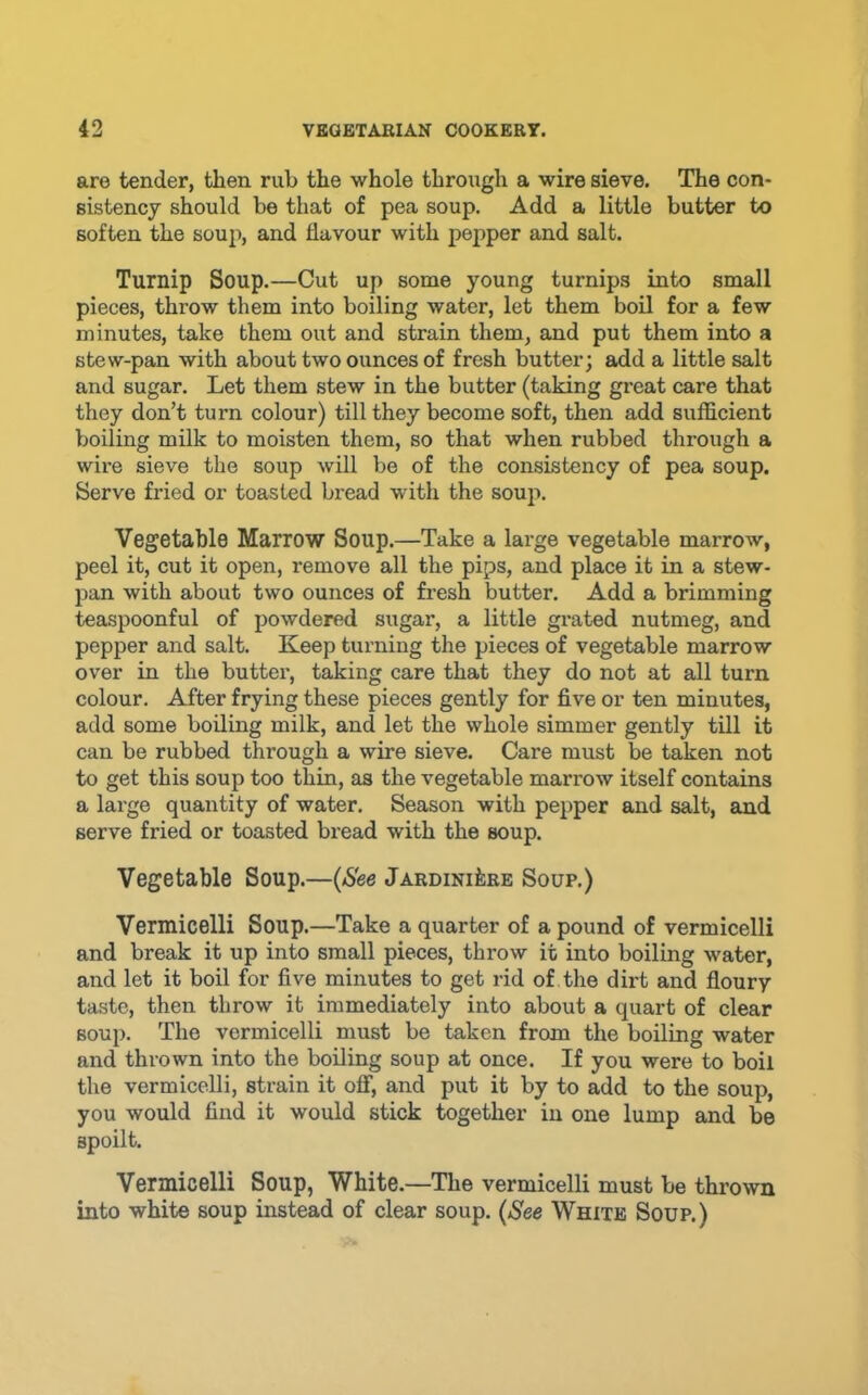 are tender, then rub the whole through a wire sieve. The con- sistency should be that of pea soup. Add a little butter to soften the soup, and flavour with pepper and salt. Turnip Soup.—Cut up some young turnips into small pieces, throw them into boiling water, let them boil for a few minutes, take them out and strain them, and put them into a stew-pan with about two ounces of fresh butter; add a little salt and sugar. Let them stew in the butter (taking great care that they don’t turn colour) till they become soft, then add sufficient boiling milk to moisten them, so that when rubbed through a wire sieve the soup will be of the consistency of pea soup. Serve fried or toasted bread with the soup. Vegetable Marrow Soup.—Take a large vegetable marrow, peel it, cut it open, remove all the pips, and place it in a stew- pan with about two ounces of fresh butter. Add a brimming teaspoonful of powdered sugar, a little grated nutmeg, and pepper and salt. Keep turning the pieces of vegetable marrow over in the butter, taking care that they do not at all turn colour. After frying these pieces gently for five or ten minutes, add some boiling milk, and let the whole simmer gently till it can be rubbed through a wire sieve. Care must be taken not to get this soup too thin, as the vegetable marrow itself contains a lai’ge quantity of water. Season with pepper and salt, and serve fried or toasted bread with the soup. Vegetable Soup.—{See Jardiniere Soup.) Vermicelli Soup.—Take a quarter of a pound of vermicelli and break it up into small pieces, throw it into boiling water, and let it boil for five minutes to get rid of the dirt and floury taste, then throw it immediately into about a quart of clear soup. The vermicelli must be taken from the boiling water and thrown into the boiling soup at once. If you were to boil the vermicelli, strain it off, and put it by to add to the soup, you would find it would stick together in one lump and be spoilt. Vermicelli Soup, White.—The vermicelli must be thrown into white soup instead of clear soup. {See White Soup.)