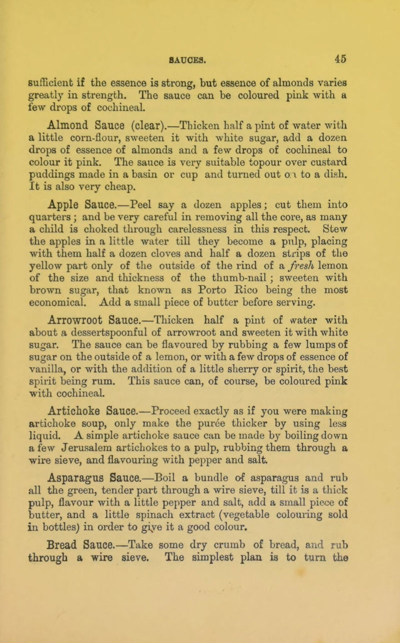 sufGcient if the essence is strong, but essence of almonds varies greatly in strength. The sauce can be coloured pink with a few drops of cochineal. Almond Sauce (clear).—Thicken half a pint of water with a little corn-flour, sweeten it with white sugar, add a dozen drops of essence of almonds and a few drops of cochineal to colour it pink. The sauce is very suitable topour over custard puddings made in a basin or cup and turned out o \ to a dish. It is also very cheap. Apple Sauce.—Peel say a dozen apples; cut them into quarters; and be very careful in removing all the core, as many a child is choked through carelessness in this respect. Stew the apples in a little water till they become a pulp, placing with them half a dozen cloves and half a dozen strips of the yellow part only of the outside of the rind of a fresh lemon of the size and thickness of the thumb-nail; sweeten with brown sugar, that known as Porto Rico being the most economical. Add a small piece of butter before serving. Arrowroot Sauce.—Thicken half a pmt of water with about a dessertspoonful of aITO^vroot and sweeten it with white sugar. The sauce can be flavoured by rubbing a few lumps of sugar on the outside of a lemon, or with a few drops of essence of vanilla, or with the addition of a little sherry or spirit, the best spirit being rum. This sauce can, of course, be coloured pink with cochineal. Artichoke Sauce.—Proceed exactly as if you were making artichoke soup, only make the puree thicker by using less liquid. A simple artichoke sauce can be made by boiling down a few Jerusalem artichokes to a pulp, rubbing them through a wire sieve, and flavouring with pepper and salt. Asparagus Sauce.—Boil a bundle o-f asparagus and rub all the green, tender part through a wire sieve, till it is a thick pulp, flavour with a little pepper and salt, add a small piece of butter, and a little spinach extract (vegetable colouring sold in bottles) in order to giye it a good colour. Bread Sauce.—Take some dry crumb of bread, and rub through a wire sieve. The simplest plan is to turn the