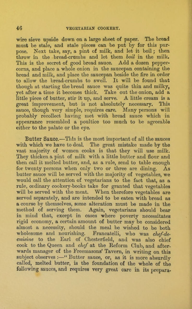 wire sieve upside down on a large sheet of paper. The bread must be stale, and stale pieces can be put by for this pur- pose. Next take, say, a pint of milk, and let it boil; then throw in the bread-crumbs and let them hoil in the milk. This is the secret of good bread sauce. Add a dozen peppei-- corns, and place a whole onion in the saucepan containing the bread and milk, and place the saucepan beside the fire in order to allow the bread-crumbs to swell. It will be found that though at stai’ting the bread sauce was quite thin and milky, yet after a time it becomes thick. Take out the onion, add a little piece of butter, stir it up, and serve. A little cream is a great improvement, but is not absolutely necessary. This sauce, though very simple, requires care. Many persons will probably recollect having met with bread sauce which in appearance resembled a poultice too much to be agreeable either to the palate or the eye. Butter Sauce.—This is the most important of all the sauces with which we have to deal. The great mistake made by the vast majority of women cooks is that they will use milk. They thicken a pint of milk with a little butter and flour and then call it melted butter, and, as a rule, send to table enough for twenty persons when only two or three are dining. As butter sauce will be served with the majority of vegetables, we would call the attention of vegetarians to the fact that, as a rule, Oldinary cookery-books take for granted that vegetables will be served with the meat. When therefore vegetables are served separately, and are intended to be eaten with bread as a course by themselves, some alteration must be made in the method of serving them. Again, vegetarians should bear in mind that, except in cases where poverty necessitates rigid economy, a certain amount of butter may be considered almost a necessity, should the meal be wished to be both wholesome and nourishing. Francatelli, who was chef-de- cuisine to the Earl of Chesterfield, and w’as also chief cook to the Queen and chf at the Reform Club, and after- wards manager of the Freemasons’ Tavern, in w'riting on this subject observes :—“ Butter sauce, or, as it is more absurdly called, melted butter, is the foundation of the whole of the following sauces, and requires very great care in its prepara-