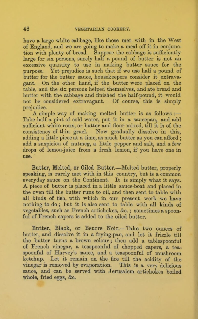 have a large white cabbage, like those met with in the West of England, and we are going to make a meal off it in conjunc- tion with plenty of bread. Suppose the cabbage is sufficiently large for six persons, surely half a pound of butter is not an excessive quantity to use in making butter sauce for the purpose. Yet prejudice is such that if we use half a pound of butter for the butter sauce, housekeepers consider it extrava- gant. On the other hand, if the butter were placed on the table, and the six persons helped themselves, and ate bread and butter with the cabbage and finished the half-pound, it would not be considered extravagant. Of course, this is simply prejudice. A simple way of making melted butter is as follows :— Take half a pint of cold water, put it in a saucepan, and add sufficient white roux, or butter and flour mixed, till it is of the consistency of thin gruel. Now gradually dissolve in this, adding a little piece at a time, as much butter as you can afford ; add a suspicion of nutmeg, a little pepper and salt, and a few drops of lemon-juice from a fresh lemon, if you have one in use.' Butter, Melted, or Oiled Butter.—Melted butter, properly speaking, is rarely met with in this country, but is a common everyday sauce on the Continent. It is simply what it says. A piece of butter is placed in a little sauce-boat and placed in the oven till the butter runs to oil, and then sent to table with all kinds of fish, with which in our present work we have nothing to do ; but it is also sent to table with all kinds of vegetables, such as French artichokes, &c.; sometimes a spoon- ful of French capers is added to the oiled butter. Butter, Black, or Beurre Noir.—Take two ounces of butter, and dissolve it in a frying-pan, and let it frizzle till the butter turns a brown colour; then add a tablespoonful of French vinegar, a teaspoonful of chopped capers, a tea- spoonful of Harvey’s sauce, and a teaspoonful of mushroom ketchup. Let it remain on the fire till the acidity of the vinegar is removed by evaporation. This is a very delicious sauce, and can be served with Jerusalem artichokes boiled whole, fried eggs, &e.