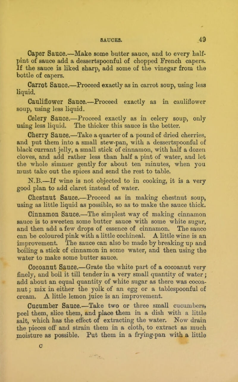 Caper Sauce.—Make some butter sauce, and to every half- pint of sauce add a dessertspoonful of chopped French capers. If the sauce is liked sharp, add some of the vinegar from the bottle of capers. Carrot Sauce.—Proceed exactly as in cari’ot soup, using less liquid. Cauliflower Sauce.—Proceed exactly as in cauliflower soup, using less liquid. Celery Sauce.—Proceed exactly as in celery soup, only using less liquid. The thicker this sauce is the better. Cherry Sauce.—Take a quarter of a pound of dried cherries, and put them into a small stew-pan, with a dessertspoonful of black currant jelly, a small stick of cinnamon, with half a dozen cloves, and add rather less than half a pint of water, and let the whole simmer gently for about ten minutes, when you must take out the spices and send the rest to table. N.B.—If wine is not objected to in cooking, it is a very good plan to add claret instead of water. Chestnut Sauce.—Proceed as in making chestnut soup, using as little liquid as possible, so as to make the sauce thick. Cinnamon Sauce.—The simplest way of making cinnamon sauce is to sweeten some butter sauce with some white sugar, and then add a few drops of essence of cinnamon. The sauco can be coloured pink with a little cochineal. A little wine is an improvement. The sauce can also be made by breaking up and boiling a stick of cinnamon in some water, and then using the water to make some butter sauce. Cocoanut Sauce.—Grate the white part of a cocoanut very finely, and boil it till tender in a very small quantity of water; add about an equal quantity of white sugar as there was cocoa- nut ; mix in either the yolk of an egg or a tablespoonful of cream. A little lemon juice is an improvement. Cucumber Sauce.—Take two or three small cucumbers* peel them, slice them, and place them in a dish with a little salt, which has the effect of extracting the water. Now drain the pieces off and strain them in a cloth, to extract as much moisture as possible. Put them in a frying-pan with a little C