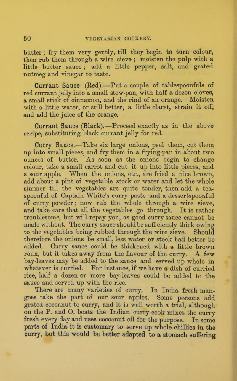 butter; fry them very gently, till they begin to turn colour, then rub them through a wire sieve ; moisten the pulp with a little butter sauce; add a little pepper, salt, and grated nutmeg and vinegar to taste. Currant Sauce (Red).—Put a couple of tablespoonfuls of red currant jelly into a small stew-pan, with half a dozen cloves, a small stick of cinnamon, and the rind of an orange. Moisten with a little water, or still better, a little claret, strain it off, and add the juice of the oranga Currant Sauce (Black).—Proceed exactly as in the above recipe, substituting black curi’ant jelly for red, Curry Sauce.—Take six large onions, peel them, cut them up into small pieces, and fry them in a frying-pan in about two ounces of butter. As soon as the onions begin to change colour, take a small carrot and cut it up into little pieces, and a sour apple. When the onions, etc., are fried a nice brown, add about a pint of vegetable stock or water and let the whole simmer till the vegetables are quite tender, then add a tea- spoonful of Captain White’s curry paste and a dessertspoonful of curry powder; now rub the whole through a wire sieve, and take care that all the vegetables go through. It is rather troublesome, but will repay you, as good curry sauce cannot be made without. The curry sauce should be suflSciently thick owing to the vegetables being rubbed through the wire sieve. Should therefore the onions be small, less water or stock had better be added. Curry sauce could be thickened with a little brown roux, but it takes away from the flavour of the curry. A few bay-leaves may be added to the sauce and served up whole in whatever is curried. For instance, if we have a dish of curried rice, half a dozen or more bay-leaves could be added to the sauce and served up with the rice. There are many varieties of curry. In India fresh man- goes take the part of our sour apples. Some persons add grated cocoanut to curry, and it is well worth a trial, although on the P. and O. boats the Indian curry-cook mixes the curry fresh every day and uses cocoanut oil for the purpose. In some parts of India it is customary to serve up whole chillies in the curry, but this would be better adapted to a stomach suffering