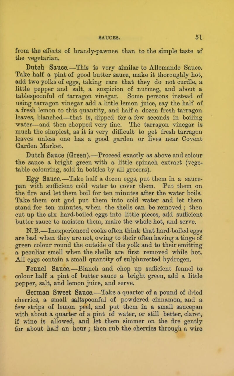 from the effects of brandy-pawnee than to the simple taste ®f the vegetarian. Dutch Sauce.—This is very similar to Allemande Sauce. Take half a pint of good butter sauce, make it thoroughly hot, add two yolks of eggs, taking care that they do not curdle, a little pepper and salt, a suspicion of nutmeg, and about a tablespoonful of tarragon vinegar. Some persons instead of using tarragon vinegar add a little lemon juice, say the half of a fresh lemon to this quantity, and half a dozen fresh tarragon leaves, blanched—that is, dipped for a few seconds in boiling water—and then chopped very fine. The tarragon vinegar is much the simplest, as it is very difficult to get fresh tarragon leaves unless one has a good garden or lives near Covent Garden Market. Dutch Sauce (Green).—Proceed exactly as above and colour the sauce a bright green with a little spinach extract (vege- table colouring, sold in bottles by all grocers). Egg Sauce.—Take half a dozen eggs, put them in a sauce- pan with sufficient cold water to cover them. Put them on the fire and let them boil for ten minutes after the water boils. Take them out ^nd put them into cold water and let them stand for ten minutes, when the shells can be removed; then cut up the six hard-boiled eggs into little pieces, add sufficient butter sauce to moisten them, make the whole hot, and serve. N.B.—Inexperienced cooks often think that hard-boiled eggs are bad when they are not, owing to their often having a tinge of green colour round the outside of the yolk and to their emitting a peculiar smell when the shells are first removed while hok All eggs contain a small quantity of sulphuretted hydrogen. Fennel Sauce.—Blanch and chop up sufficient fennel to colour half a pint of butter sauce a bright green, add a little pepper, salt, and lemon juice, and serve. German Sweet Sauce.—Take a quarter of a pound of dried cherries, a small saltspoonful of powdered cinnamon, and a few strips of lemon peel, and put them in a small saucepan with about a quarter of a pint of water, or still better, claret, if wine is allowed, and let them simmer on the fire gently for about half an hour j then rub the cherries through a wire