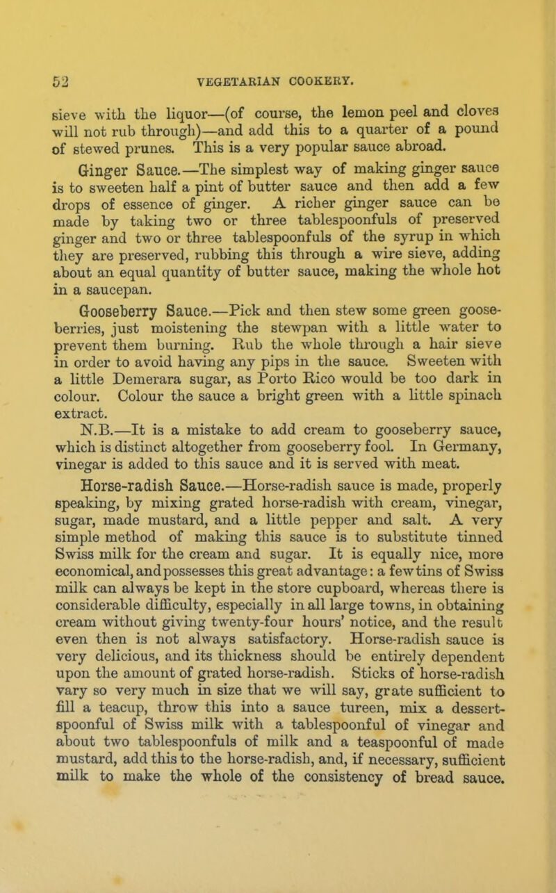 Bieve with the liquor—(of course, the lemon peel and cloves ■will not rub through)—and add this to a quarter of a pound of stewed prunes. This is a very popular sauce abroad. Ginger Sauce.—The simplest way of making ginger sauce is to sweeten half a pint of butter sauce and then add a few drops of essence of ginger. A richer ginger sauce can be made by taking two or three tablespoonfuls of preserved ginger and two or three tablespoonfuls of the syrup in w'hich tliey are preserved, rubbing this through a wire sieve, adding about an equal quantity of butter sauce, making the whole hot in a saucepan. Gooseberry Sauce.—Pick and then stew some green goose- berries, just moistening the stewpan with a little water to prevent them burning. Rub the whole through a hair sieve in order to avoid ha’ving any pips in the sauce. Sweeten with a little Demerara sugar, as Porto Rico would be too dark in colour. Colour the sauce a bright green with a little spinach extract. N.B.—It is a mistake to add cream to gooseberry sauce, which is distinct altogether from gooseberry fool. In Germany, vinegar is added to this sauce and it is served with meat. Horse-radish Sauce.—Horse-radish sauce is made, properly speaking, by mixing grated horse-radish with cream, vinegar, sugar, made mustard, and a little pepper and salt. A very simple method of making this sauce is to substitute tinned Swiss milk for the cream and sugar. It is equally nice, more economical, and possesses this great advantage: a fewtins of Swiss milk can always be kept in the store cupboard, whereas there is considerable difficulty, especially in all large towns, in obtaining cream without giving twenty-four hours’ notice, and the result even then is not always satisfactory. Horse-radish sauce is very delicious, and its thickness should be entirely dependent upon the amount of grated horse-radish. Sticks of horse-radish vary so very much in size that we will say, grate sufficient to fill a teacup, throw this into a sauce tureen, mix a dessert- spoonful of Swiss milk with a tablespoonful of vinegar and about two tablespoonfuls of milk and a teaspoonful of made mustard, add this to the horse-radish, and, if necessary, sufficient milk to make the whole of the consistency of bread sauce.