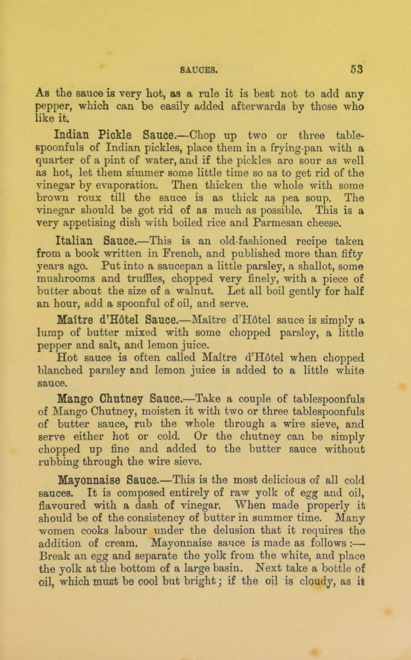 As the sauce is very hot, as a rule it is best not to add any pepper, which can be easily added afterwards by those who like it. Indian Pickle Sauce.—Chop up two or three table- spoonfuls of Indian pickles, place them in a frying-pan with a quarter of a pint of water, and if the pickles are sour as well as hot, let them simmer some little time so as to get rid of the vinegar by evaporation. Then thicken the whole with some brown roux till the sauce is as thick as pea soup. The vinegar should be got rid of as much as possible. This is a very appetising dish with boiled rice and Parmesan cheese. Italian Sauce.—This is an old-fashioned recipe taken from a book written in French, and published more than fifty years ago. Put into a saucepan a little parsley, a shallot, some mushrooms and truffles, chopped very finely, with a piece of butter about the size of a walnut. Let all boil gently for half an hour, add a spoonful of oil, and serve. Maitre d’Hotel Sauce.—Maitre d’Hdtel sauce is simply a lump of butter mixed with some chopped parsley, a little pepper and salt, and lemon juice. Hot sauce is often called Maitre d’H6tel when chopped blanched parsley and lemon juice is added to a little white sauce. Mango Chutney Sauce.—Take a couple of tablespoonfuls of Mango Chutney, moisten it with two or three tablespoonfuLs of butter sauce, rub the whole through a wire sieve, and serve either hot or cold. Or the chutney can be simply chopped up fine and added to the butter sauce without rubbing through the wire sieve. Mayonnaise Sauce.—This is the most delicious of all cold sauces. It is composed entirely of raw yolk of egg and oil, flavoured with a dash of vinegar. When made properly it should be of the consistency of butter in summer time. Many women cooks labour under the delusion that it requires the addition of cream. Mayonnaise saixce is made as follows :— Break an egg and separate the yolk from the white, and place the yolk at the bottom of a large basin. Next take a bottle of oil, which must be cool but bright; if the oil is cloudy, as it