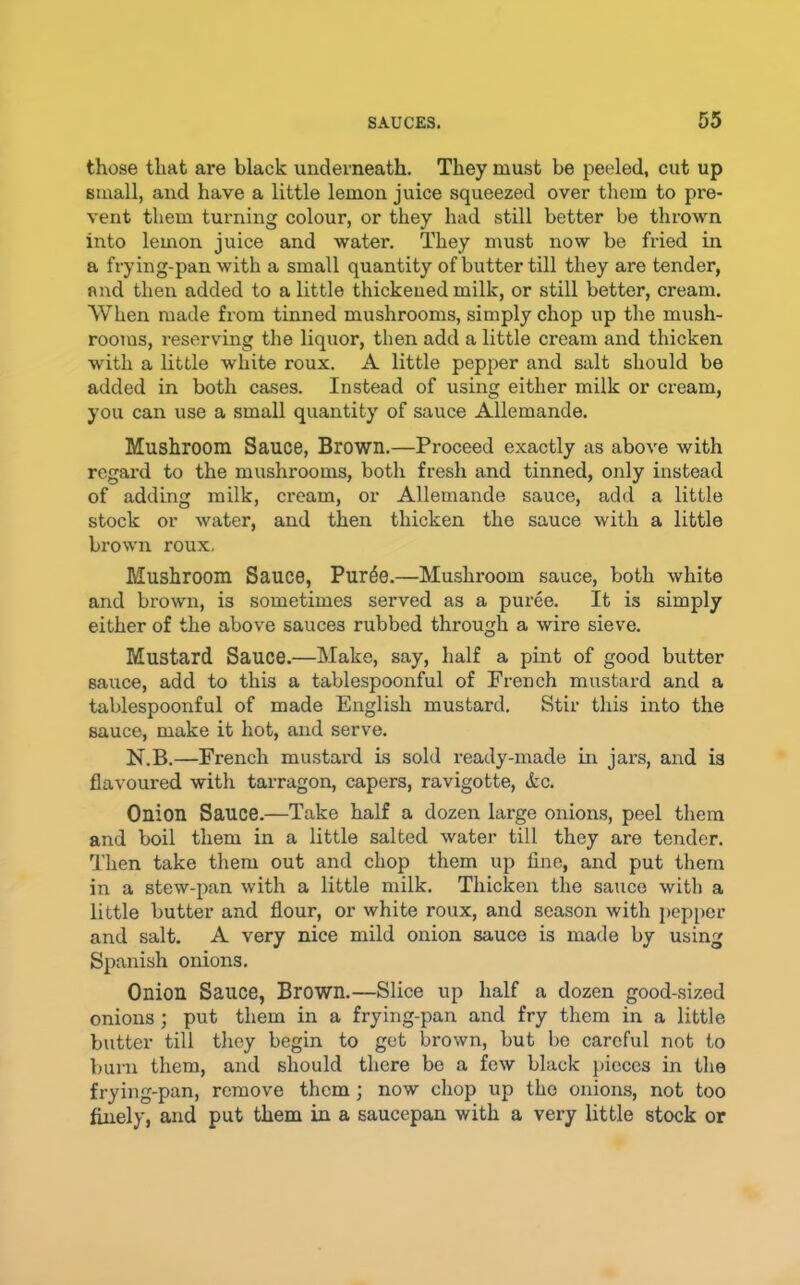 those that are black underneath. They must be peeled, cut up small, and have a little lemon juice squeezed over them to pre- vent them turning colour, or they had still better be thrown into lemon juice and water. They must now be fried in a frying-pan with a small quantity of butter till they are tender, and then added to a little thickened milk, or still better, cream. When made from tinned mushrooms, simply chop up the mush- rooms, reserving the liquor, then add a little cream and thicken with a little white roux. A little pepper and salt should be added in both cases. Instead of using either milk or cream, you can use a small quantity of sauce Allemande. Mushroom Sauce, Brown.—Proceed exactly as above with regard to the mushrooms, both fresh and tinned, only instead of adding milk, cream, or Allemande sauce, add a little stock or water, and then thicken the sauce with a little brown roux. Mushroom Sauce, Pur^e.—Mushroom sauce, both white and brown, is sometimes served as a puree. It is simply either of the above sauces rubbed through a wire sieve. Mustard Sauce.—Make, say, half a pint of good butter sauce, add to this a tablespoonful of French mustard and a tablespoonful of made English mustard. Stir this into the sauce, make it hot, and serve. N.B.—French mustai'd is sold ready-made in jars, and is flavoured with tarragon, capers, ravigotte, ic. Onion Sauce.—Take half a dozen large onions, peel them and boil them in a little salted water till they are tender. Then take them out and chop them up fine, and put them in a stew-pan with a little milk. Thicken the sauce with a little butter and flour, or white roux, and season with pepper and salt. A very nice mild onion sauce is made by using Spanish onions. Onion Sauce, Brown.—Slice up half a dozen good-sized onions; put them in a frying-pan and fry them in a little butter till tliey begin to get brown, but be careful not to V)urn them, and should there be a few black pieces in the frying-pan, remove them; now chop up the onions, not too finely, and put them in a saucepan with a very little stock or