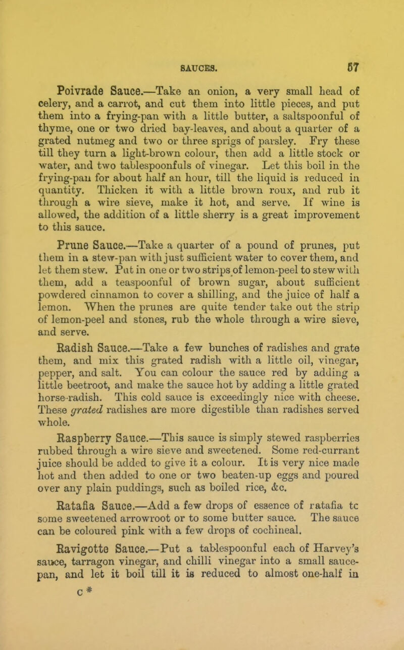 Poivrade Sauce.—Take an onion, a very small head of celery, and a carrot, and cut them into little pieces, and put them into a frying-pan with a little butter, a saltspoonful of thyme, one or two dried bay-leaves, and about a quarter of a grated nutmeg and two or three sprigs of parsley. Fry these till they turn a light-brown colour, then add a little stock or water, and two tablespoonfuls of vinegar. Let this boil in the frying-pan for about half an hour, till the liquid is reduced in quantity. Thicken it with a little brown roux, and rub it through a wire sieve, make it hot, and serve. If wine is allowed, the addition of a little sherry is a great improvement to this sauce. Prune Sauce.—Take a quarter of a pound of prunes, put them in a stew-pan with just sufficient water to cover them, and let them stew. Put in one or two strips of lemon-peel to stew with them, add a teaspoonful of brown sugar, about sufficient powdered cinnamon to cover a shilling, and the juice of half a lemon. When the prunes are quite tender take out the strip of lemon-peel and stones, rub the whole through a wire sieve, and serve. Radish Sauce.—Take a few bunches of radishes and grate them, and mix this grated radish with a little oil, vinegar, pepper, and salt. You can colour the sauce red by adding a little beetroot, and make the sauce hot by adding a little grated horse radish. This cold sauce is exceedingly nice with cheese. These grated radishes are more digestible than radishes served whole. Raspberry Sauce.—This sauce is simply stewed raspberries rubbed through a wire sieve and sweetened. Some red-currant juice should be added to give it a colour. It is very nice made hot and then added to one or two beaten-up eggs and poured over any plain puddings, such as boiled rice, <fec. Ratafia Sauce.—Add a few drops of essence of ratafia tc some sweetened arrowroot or to some butter sauce. The sauce can be coloured pink with a few drops of cochineal. Ravigotto Sauce.—Put a tablespoonful each of Harvey’s sauce, tarragon vinegar, and chilli vinegar into a small sauce- pan, and let it boil till it is reduced to almost one-half in c *