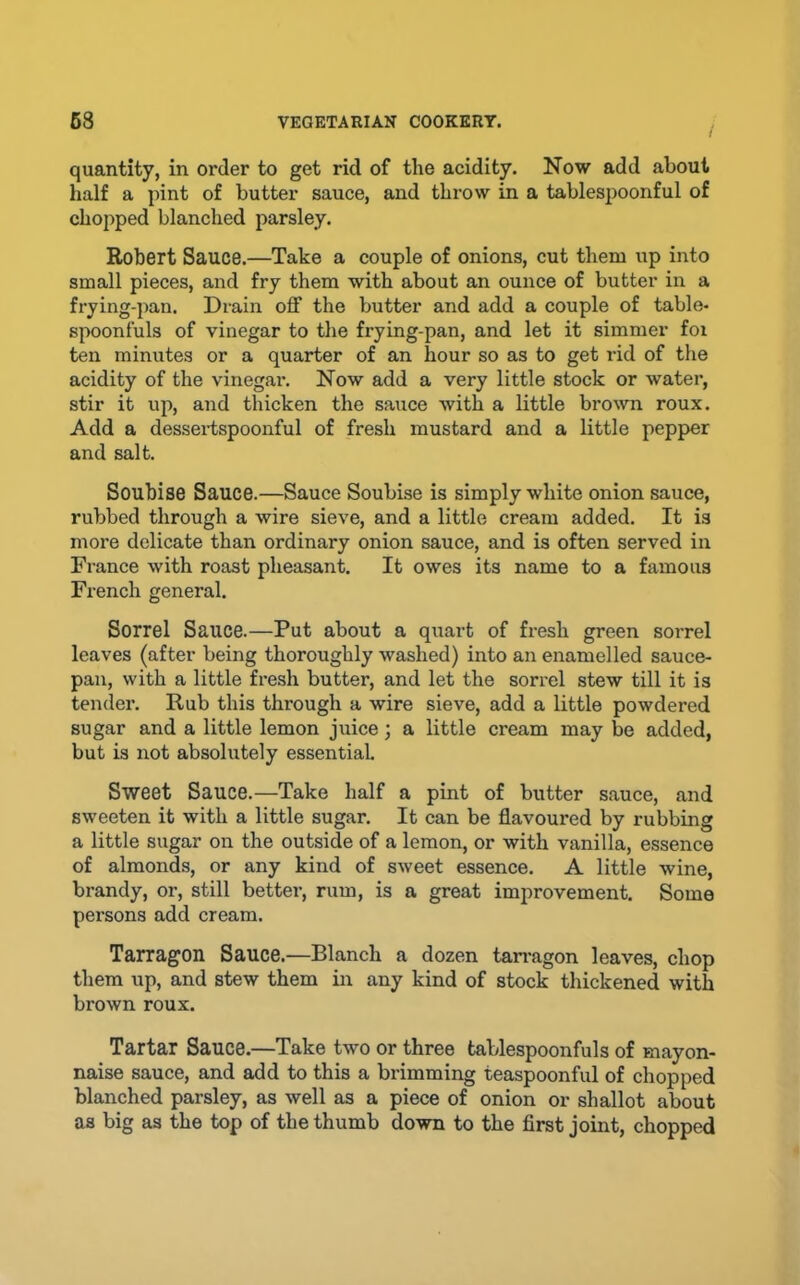 quantity, in order to get rid of the acidity. Now add about half a pint of butter sauce, and throw in a tablesjioonful of chopped blanched parsley. Robert Sauce.—Take a couple of onions, cut them up into small pieces, and fry them with about an ounce of butter in a frying-pan. Drain off the butter and add a couple of table- spoonfuls of vinegar to the frying-pan, and let it simmer foi ten minutes or a quarter of an hour so as to get rid of the acidity of the vinegar. Now add a very little stock or water, stir it up, and thicken the sauce with a little brown roux. Add a dessei-tspoonful of fresh mustard and a little pepper and salt. Soubise Sauce.—Sauce Soubise is simply white onion sauce, rubbed through a wire sieve, and a little cream added. It is more delicate than ordinary onion sauce, and is often served in France with roast pheasant. It owes its name to a famous French general. Sorrel Sauce.—Put about a quart of fresh green sorrel leaves (after being thoroughly washed) into an enamelled sauce- pan, with a little fresh butter, and let the sorrel stew till it is tender. Rub this through a wire sieve, add a little powdered sugar and a little lemon juice; a little cream may be added, but is not absolutely essential Sweet Sauce.—Take half a pint of butter sauce, and sweeten it with a little sugar. It can be flavoured by rubbing a little sugar on the outside of a lemon, or with vanilla, essence of almonds, or any kind of sweet essence. A little wine, brandy, or, still better, rum, is a great improvement. Some persons add cream. Tarragon Sauce.—Blanch a dozen tarragon leaves, chop them up, and stew them in any kind of stock thickened with brown roux. Tartar Sauce.—Take two or three tablespoonfuls of mayon- naise sauce, and add to this a brimming teaspoonful of chopped blanched parsley, as well as a piece of onion or shallot about as big as the top of the thumb down to the first joint, chopped