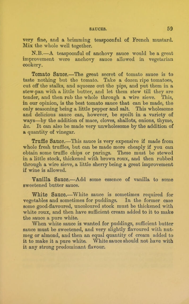 very fine, and a brimming teaspoonful of French mustard. Mix the whole well together. N.B.—A teaspoonful of anchovy sauce would be a great improvement were anchovy sauce allowed in vegetarian cookery. Tomato Sauce.—The great secret of tomato sauce is to taste nothing but the tomato. Take a dozen ripe tomatoes, cut off the stalks, and squeeze out the pips, and put them in a stew-pan with a little butter, and let them stew till they are tender, and then rub the whole through a wire sieve. This, in our opinion, is the best tomato sauce that can be made, the only seasoning being a little pepper and salt. This wholesome and delicious sauce can, however, be spoilt in a variety of ways—by the addition of mace, cloves, shallots, onions, thyme, »tc. It can also be made very unwholesome by the addition of a quantity of vinegar. Truffle Sauce.—This sauce is very expensive if made from whole fresh truffles, but can be made more cheaply if you can obtain some truffle chips or parings. These must be stewed in a little stock, thickened with brown roux, and then rubbed through a wire sieve, a little sherry being a great improvement if wine is allowed. Vanilla Sauce.—Add some essence of vanilla to some sweetened butter sauce. White Sauce.—White sauce is sometimes required for vegetables and sometimes for puddings. In the former case some good-flavoured, uncoloured stock must be thickened with white roux, and then have sufficient cream added to it to make the sauce a pure white. When white sauce is wanted for puddings, sufficient butter sauce must be sweetened, and very slightly flavoured with nut- meg or almond, and then an equal quantity of cream added to it to make it a pure white. White sauce should not have with it any strong predominant flavour.