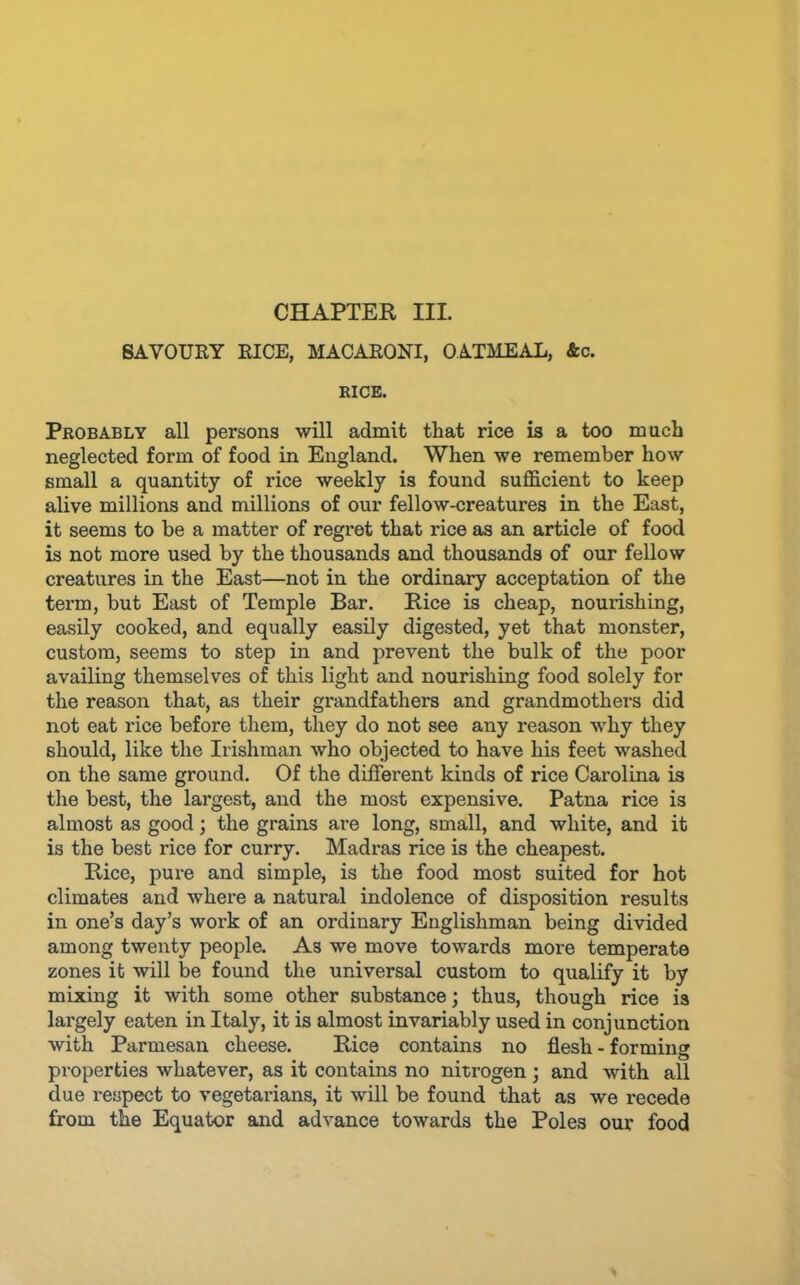 CHAPTER III. SAVOURY RICE, MACARONI, OATMEAL, &c. RICE. Probably all persons will admit that rice is a too much neglected form of food in England. When we remember how small a quantity of rice weekly is found sufidcient to keep alive millions and millions of our fellow-creatures in the East, it seems to be a matter of regret that rice as an article of food is not more used by the thousands and thousands of our fellow creatures in the East—not in the ordinary acceptation of the term, but East of Temple Bar. Rice is cheap, nourishing, easily cooked, and equally easily digested, yet that monster, custom, seems to step in and prevent the bulk of the poor availing themselves of this light and nourishing food solely for the reason that, as their grandfathers and grandmothers did not eat rice before them, they do not see any reason why they should, like the Irishman who objected to have his feet washed on the same ground. Of the different kinds of rice Carolina is the best, the largest, and the most expensive. Patna rice is almost as good; the grains are long, small, and white, and it is the best rice for curry. Madras rice is the cheapest. Rice, pure and simple, is the food most suited for hot climates and where a natural indolence of disposition I'esults in one’s day’s work of an ordinary Englishman being divided among twenty people. As we move towards more temperate zones it will be found the universal custom to qualify it by mixing it with some other substance; thus, though rice is largely eaten in Italy, it is almost invariably used in conjunction with Parmesan cheese. Rice contains no flesh-forming properties whatever, as it contains no nitrogen ; and with all due respect to vegetarians, it will be found that as we recede from the Equator and advance towards the Poles our food