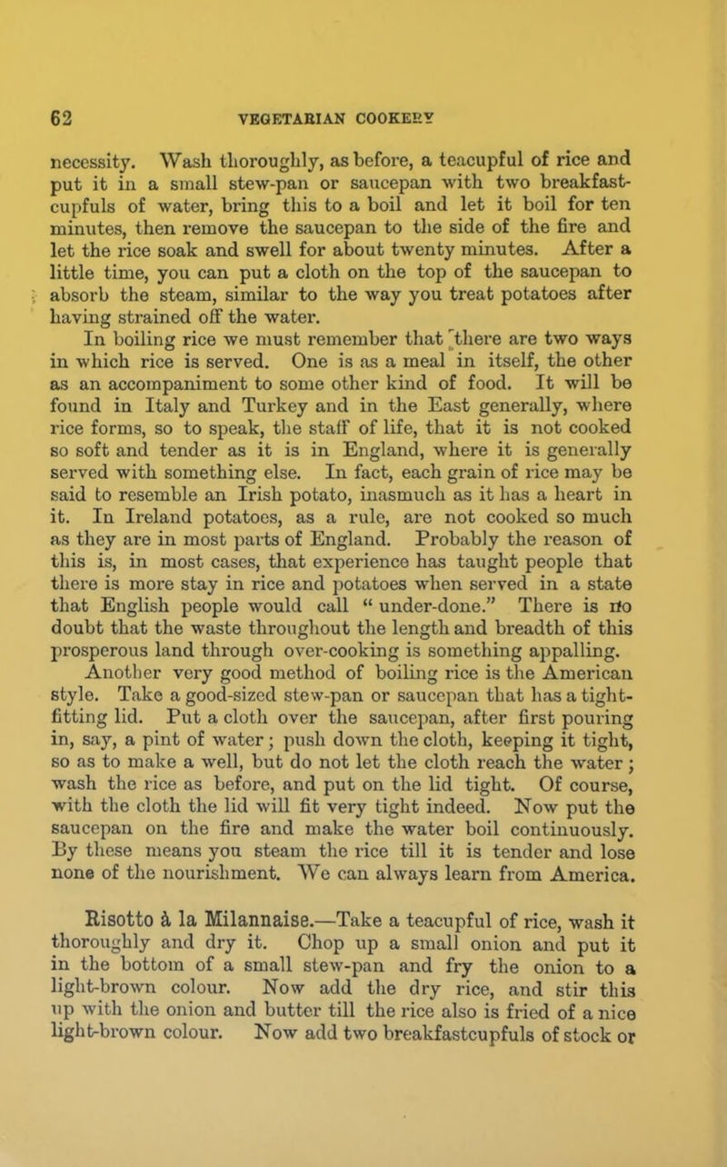 necessity. Wash thoroughly, as before, a teacupful of rice and put it in a small stew-pan or saucepan with two breakfast- cupfuls of water, bring this to a boil and let it boil for ten minutes, then remove the saucepan to the side of the fire and let the rice soak and swell for about twenty minutes. After a little time, you can put a cloth on the top of the saucepan to absorb the steam, similar to the way you treat potatoes after having strained off the water. In boiling rice we must remember that [there are two ways in which rice is served. One is as a meal in itself, the other as an accompaniment to some other kind of food. It will be found in Italy and Turkey and in the East generally, where rice forms, so to speak, the staff of life, that it is not cooked so soft and tender as it is in England, where it is generally served with something else. In fact, each grain of I’ice may be said to resemble an Irish potato, inasmuch as it has a heart in it. In Ireland potatoes, as a rule, are not cooked so much as they are in most parts of England. Probably the reason of this is, in most cases, that experience has taught people that there is more stay in rice and potatoes when served in a state that English people would call “ under-done.” There is iio doubt that the waste throughout the length and breadth of this prosperous land through over-cooking is something appalling. Another very good method of boiling rice is the American style. Take a good-sized stew-pan or saucepan that has a tight- fitting lid. Put a cloth over the saucepan, after first pouring in, say, a pint of water; push down the cloth, keeping it tight, so as to make a well, but do not let the cloth reach the water; wash the rice as before, and put on the lid tight. Of course, with the cloth the lid will fit very tight indeed. Now put the saucepan on the fire and make the water boil continuously. By these means you steam the rice till it is tender and lose none of the nourishment. We can always learn from America. Risotto k la Milannaise.—Take a teacupful of rice, wash it thoroughly and dry it. Chop up a small onion and put it in the bottom of a small stew-pan and fry the onion to a light-brown colour. Now add the dry rice, and stir this up with the onion and butter till the rice also is fried of a nice light-brown colour. Now add two breakfastcupfuls of stock or