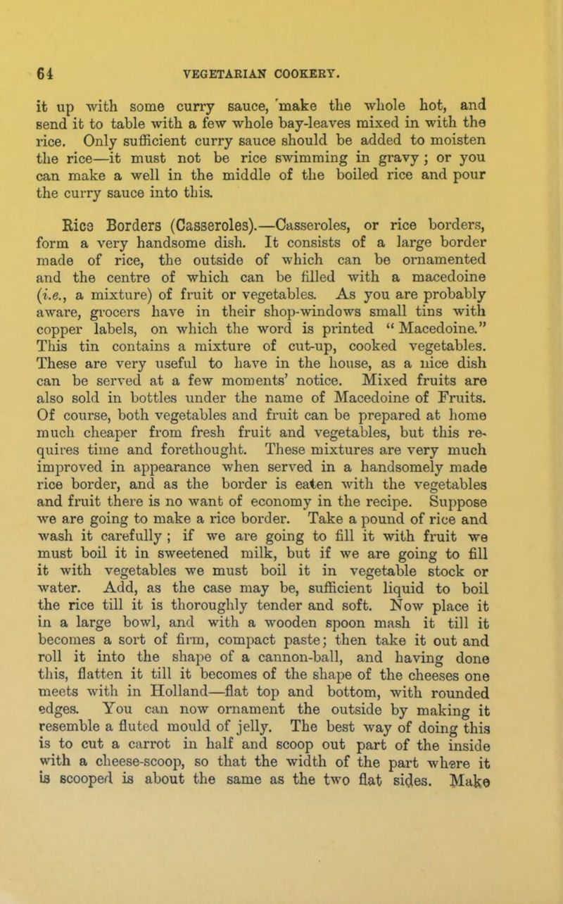 it up with some curry sauce, 'make the whole hot, and send it to table with a few whole bay-leaves mixed in with the rice. Only sufficient curry sauce should be added to moisten the rice—it must not be rice swimming in gravy; or you can make a well in the middle of the boiled rice and pour the curry sauce into this. Rice Borders (Casseroles),—Casseroles, or rice borders, form a very handsome dish. It consists of a large border made of rice, the outside of which can be ornamented and the centre of which can be filled with a macedoine (i.e., a mixture) of fruit or vegetables. As you are probably aware, grocers have in their shop-windows small tins with copper labels, on which the word is pi'inted “ Macedoine.” This tin contains a mixture of cut-up, cooked vegetables. These are very useful to have in the house, as a nice dish can be served at a few moments’ notice. Mixed fruits are also sold in bottles under the name of Macedoine of Fruits. Of course, both vegetables and fruit can be prepared at home much cheaper from fresh fruit and vegetables, but this re- quires time and forethought. These mixtures are very much improved in appearance when served in a handsomely made rice border, and as the border is eaten with the vegetables and fruit there is no want of economy in the recipe. Suppose we are going to make a rice border. Take a pound of rice and wash it carefully ; if we are going to fill it with fruit we must boil it in sweetened milk, but if we are going to fill it with vegetables we must boil it in vegetable stock or water. Add, as the case may be, sufficient liquid to boil the rice till it is thoroughly tender and soft. Now place it in a large bowl, and with a wooden spoon mash it till it becomes a sort of finn, compact paste; then take it out and roll it into the shape of a cannon-ball, and having done this, flatten it till it becomes of the shape of the cheeses one meets with in Holland—flat top and bottom, with rounded edges. You can now ornament the outside by making it resemble a fluted mould of jelly. The best way of doing this is to cut a carrot in half and scoop out part of the inside with a cheese-scoop, so that the width of the part where it b scooped b about the same as the two flat sides. Make