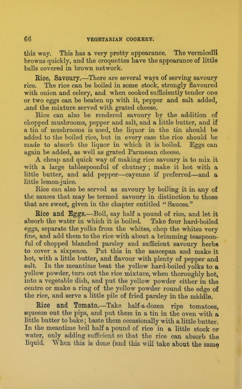 this way. This has a very pretty appearance. The vermicelli browns quickly, and the croquettes have the appearance of little balls covered in brown network. Rice, Savoury.—There are several ways of serving savoury rice. The rice can be boiled in some stock, strongly flavoured with onion and celery, and when cooked sufficiently tender one or two eggs can be beaten up with it, pepper and salt added, .and the mixture served with grated cheese. Rice can also be rendered savoury by the addition of chopped mushrooms, pepper and salt, and a little butter, and if a tin of mushrooms is used, the liquor in the tin should be added to the boiled rice, but in every case the rice should be made to absorb the liquor in which it is boiled. Eggs can again be added, as well as grated Parmesan cheese. A cheap and quick way of making rice savoury is to mix it with a large tablespoonful of chutney; make it hot with a little butter, and add pepper—cayenne if preferred—and a little lemon-juice. Rice can also be served as savoury by boiling it in any of the sauces that may be termed savoury in distinction to those that are sweet, given in the chapter entitled “ Sauces.” Rice and Eggs.—Boil, say half a pound of rice, and let it absorb the water in which it is boiled. Take four hard-boiled eggs, separate the yolks from the whites, chop the whites very fine, and add them to the rice with about a brimming teaspoon- ful of chopped blanched parsley and sufficient savoury herbs to cover a sixpence. Put this in the saucepan and make it hot, with a little butter, and flavour with plenty of pepper and salt. In the meantime beat the yellow hard-boiled yolks to a yellow powder, turn out the rice mixture, when thoroughly hot, into a vegetable dish, and put the yellow powder either in the centre or make a ring of the yellow powder round the edge of the rice, and serve a little pile of fried parsley in the middle. Rice and Tomato.—Take half-a-dozen ripe tomatoes, squeeze out the pips, and put them in a tin in the oven with a little butter to bake; baste them occasionally with a little butter. In the meantime boil half a pound of rice in a little stock or water, only adding sufficient so that the rice can absorb the liquid. When this is done (and this will take about the same