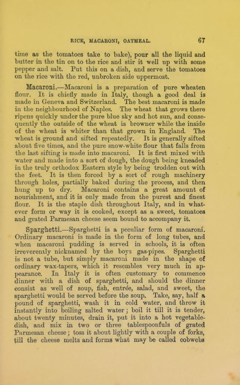 time as the tomatoes take to bake), pour all the liquid and butter in the tin on to the rice and stir it well up with some pepper and salt. Put this on a dish, and serve the tomatoes on the rice with the red, unbroken side uppermost. Macaroni.—Macaroni is a preparation of pure wheaten flour. It is chiefly made in Italy, though a good deal is made in Geneva and Switzerland. The best macaroni is made in the neighbourhood of Naples. The wheat that grows there ripens quickly under the pxire blue sky and hot sun, and conse- quently the outside of the wheat is browner while the inside of the wheat is whiter than that groxvn in England. The wheat is ground and sifted repeatedly. It is generally sifted about five times, and the pure snow-white flour that falls from the last sifting is made into macaroni. It is first mixed with water and made into a sort of dough, the dough being kneaded in the truly orthodox Eastern style by being trodden out with the feet. It is then forced by a sort of rough machinery through holes, partially baked during the process, and then hung up to dry. Macaroni contains a great amount of nourishment, and it is only made from the purest and finest flour. It is the staple dish throughout Italy, and in what- ever form or way it is cooked, except as a sweet, tomatoes and grated Parmesan cheese seem bound to accompany it. Sparghetti.—Sparghetti is a peculiar form of macaroni. Ordinary macaroni is made in the form of long tubes, and when macaroni pudding is served in schools, it is often irreverently nicknamed by the boys gas-pipes. Sparghetti is not a tube, but simply macaroni made in the shape of ordinary wax-tapers, which it resembles very much in ap- jiearance. In Italy it is often customary to commence dinner with a dish of sparghetti, and should the dinner consist as well of soup, fish, entrde, salad, and sweet, the sparghetti would be served before the soup. Take, say, half a pound of sparghetti, wash it in cold water, and throw it instantly into boiling salted water; boil it till it is tender, about twenty minutes, drain it, put it into a hot vegetable- dish, and mix in two or three tablespoonfuls of grated Parmesan cheese; toss it about lightly with a couple of forks, till the cheese melts and forms what may be called cobwebs