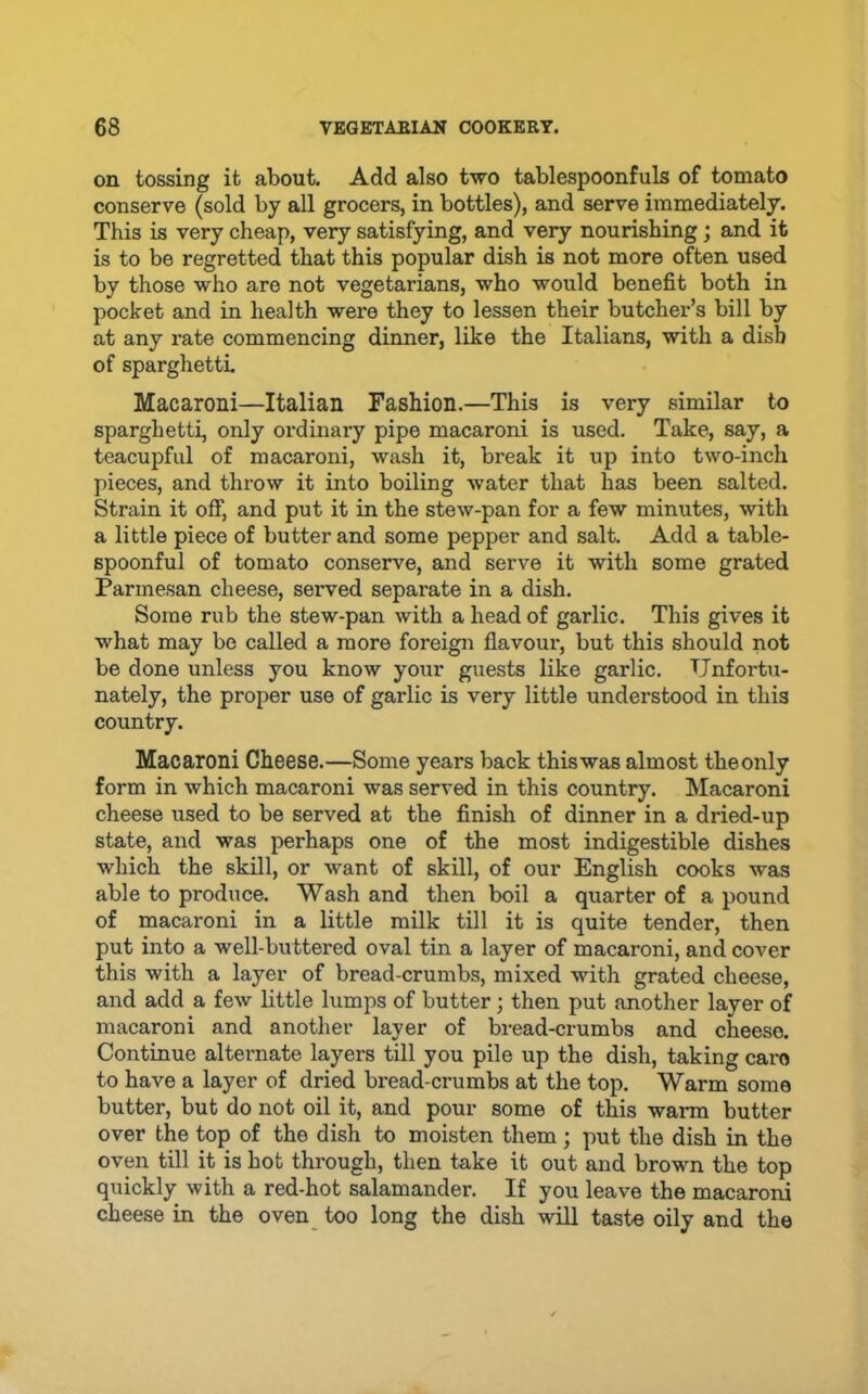 on tossing it about. Add also two tablespoonfuls of tomato conserve (sold by all grocers, in bottles), and serve immediately. This is very cheap, very satisfying, and very nourishing; and it is to be regretted that this popular dish is not more often used by those who are not vegetarians, who would benefit both in pocket and in health were they to lessen their butcher’s bill by at any I’ate commencing dinner, like the Italians, with a dish of sparghetti. Macaroni—Italian Fashion.—This is very similar to sparghetti, only ordinary pipe macaroni is used. Take, say, a teacupful of macaroni, wash it, break it up into two-inch pieces, and throw it into boiling water that has been salted. Strain it off, and put it in the stew-pan for a few minutes, with a little piece of butter and some pepper and salt. Add a table- spoonful of tomato conserve, and serve it with some grated Parmesan cheese, served separate in a dish. Some rub the stew-pan with a head of garlic. This gives it what may be called a more foreign flavour, but this should not be done unless you know your guests like garlic. Unfortu- nately, the proper use of garlic is very little understood in this country. Macaroni Cheese.—Some years back thiswas almost theonly form in which macaroni was served in this country. Macaroni cheese used to be served at the finish of dinner in a dried-up state, and was perhaps one of the most indigestible dishes which the skill, or want of skill, of our English cooks was able to produce. Wash and then boil a quarter of a pound of macaroni in a little milk till it is quite tender, then put into a well-buttered oval tin a layer of macaroni, and cover this with a layer of bread-crumbs, mixed with grated cheese, and add a few little lumps of butter; then put another layer of macaroni and another layer of bread-crumbs and cheese. Continue alternate layers till you pile up the dish, taking cai’o to have a layer of dried bread-crumbs at the top. Warm some butter, but do not oil it, and pour some of this warm butter over the top of the dish to moisten them; put the dish in the oven till it is hot through, then take it out and brown the top quickly with a red-hot salamander. If you leave the macaroni cheese in the oven too long the dish will taste oily and the