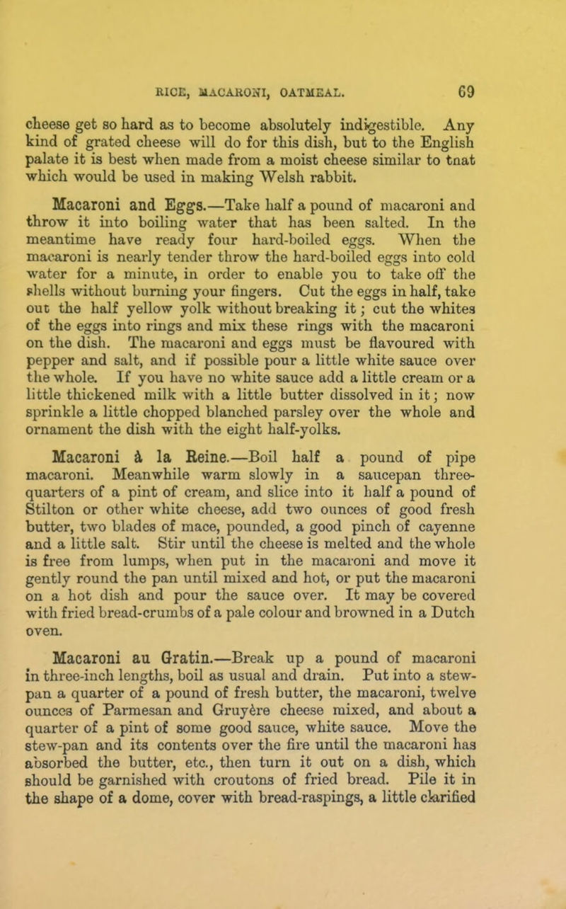 cheese get so hard as to become absolutely indigestible. Any kind of grated cheese will do for this dish, but to the English palate it is best when made from a moist cheese similar to tnat which would be used in making Welsh rabbit. Macaroni and Eggs.—Take half a pound of macaroni and throw it into boiling water that has been salted. In the meantime have ready four hard-boiled eggs. Wlien the macaroni is nearly tender throw the hard-boiled eggs into cold water for a minute, in order to enable you to take off the shells without burning your fingers. Cut the eggs in half, take out the half yellow yolk without breaking it; cut the whites of the eggs into rings and mix these rings with the macaroni on the dish. The macaroni and eggs must be flavoured with pepper and salt, and if possible pour a little white sauce over the whole. If you have no white sauce add a little cream or a little thickened milk with a little butter dissolved in it; now sprinkle a little chopped blanched parsley over the whole and ornament the dish with the eight half-yolks. Macaroni ^ la Reine.—Boil half a pound of pipe macaroni. Meanwhile warm slowly in a saucepan three- quarters of a pint of cream, and slice into it half a pound of Stilton or other white cheese, add two ounces of good fresh butter, two blades of mace, pounded, a good pinch of cayenne and a little salt. Stir until the cheese is melted and the whole is free from lumps, when put in the macaroni and move it gently round the pan until mixed and hot, or put the macaroni on a hot dish and pour the sauce over. It may be covered with fried bread-crumbs of a pale colour and browned in a Dutch oven. Macaroni au Gratin.—Break up a pound of macaroni in three-inch lengths, boil as usual and drain. Put into a stew- pan a quarter of a pound of fresh butter, the macaroni, twelve ounces of Parmesan and Gruy^re cheese mixed, and about a quarter of a pint of some good sauce, white sauce. Move the stew-pan and its contents over the fire until the macaroni has absorbed the butter, etc., then turn it out on a dish, which should be garnished with croutons of fried bread. Pile it in the shape of a dome, cover with bread-raspings, a little clarified