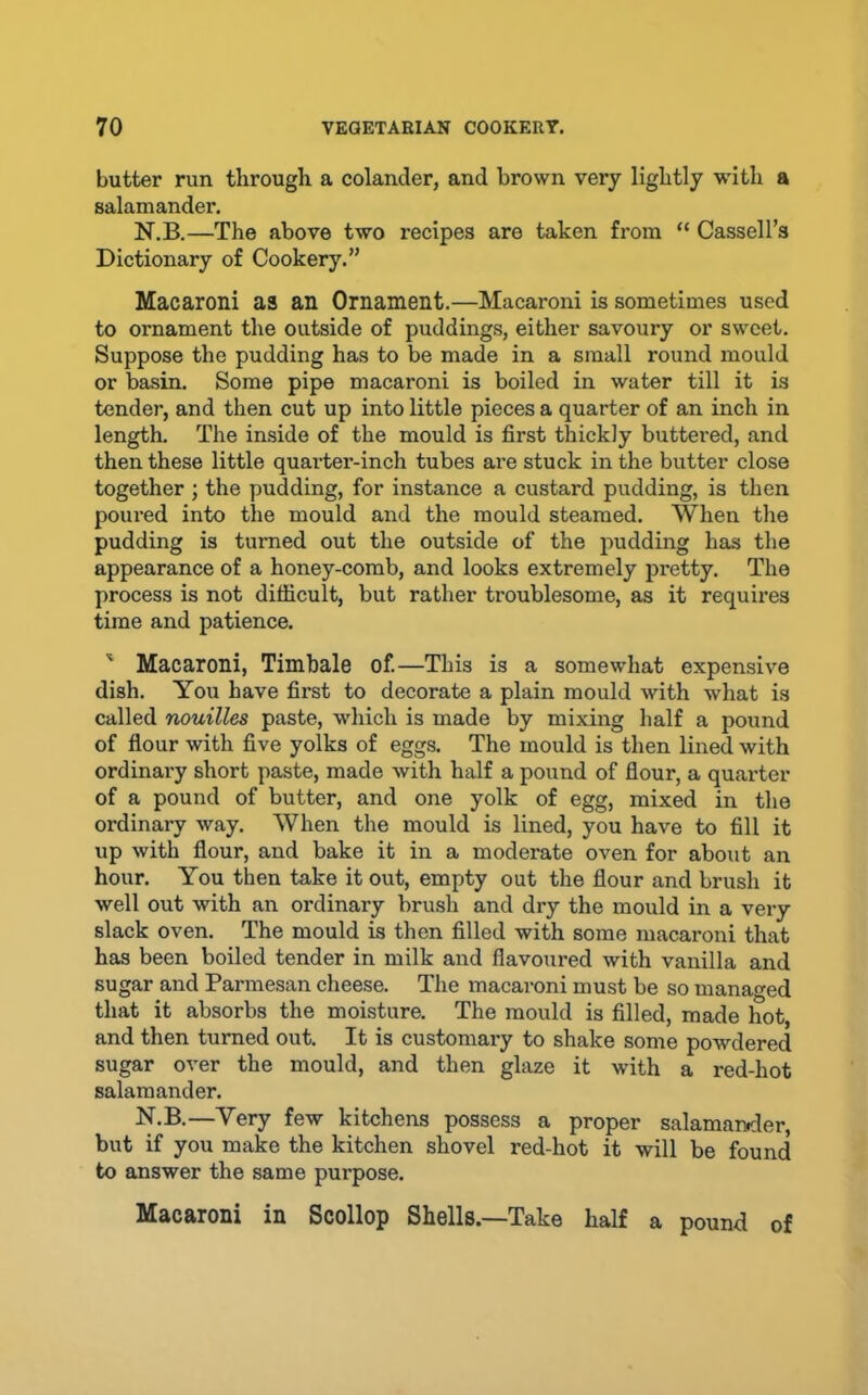 butter run through a colander, and brown very lightly with a salamander. N.B.—The above two recipes are taken from “ Cassell’s Dictionary of Cookery.” Macaroni as an Ornament.—Macaroni is sometimes used to ornament the outside of puddings, either savoury or sweet. Suppose the pudding has to be made in a small round mould or basin. Some pipe macaroni is boiled in water till it is tender, and then cut up into little pieces a quarter of an inch in length. The inside of the mould is first thickly buttered, and then these little quarter-inch tubes are stuck in the butter close together ; the pudding, for instance a custard pudding, is then poured into the mould and the mould steamed. When the pudding is turned out the outside of the pudding has the appearance of a honey-comb, and looks extremely pretty. The process is not difficult, but rather troublesome, as it requires time and patience. ' Macaroni, Timbale of.—This is a somewhat expensive dish. You have first to decorate a plain mould with what is called nouilles paste, which is made by mixing half a pound of flour with five yolks of eggs. The mould is then lined with ordinary short paste, made with half a pound of flour, a quarter of a pound of butter, and one yolk of egg, mixed in the ordinary way. When the mould is lined, you have to fill it up with flour, and bake it in a moderate oven for about an hour. You then take it out, empty out the flour and brush it well out with an ordinary brush and dry the mould in a very slack oven. The mould is then filled with some macaroni that has been boiled tender in milk and flavoured with vanilla and sugar and Parmesan cheese. The macaroni must be so managed that it absorbs the moisture. The mould is filled, made hot, and then turned out. It is customary to shake some powdered sugar over the mould, and then glaze it with a red-hot salamander. N.B.—Very few kitchens possess a proper salamander, but if you make the kitchen shovel red-hot it will be found to answer the same purpose. Macaroni in Scollop Shells.—Take half a pound of