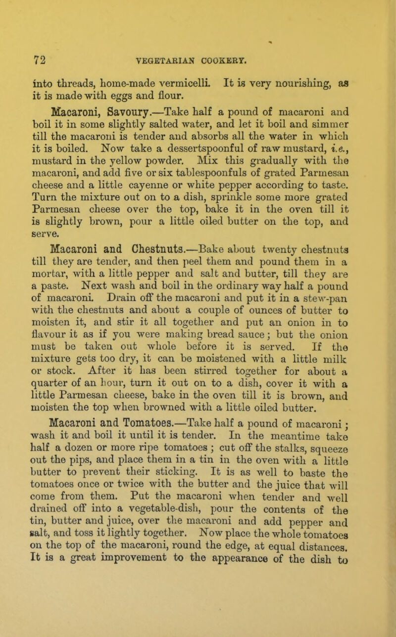 into threads, home-made vermicelli It is very nourishing, aa it is made with eggs and flour. Macaroni, Savoury.—Take half a pound of macaroni and boil it in some slightly salted water, and let it boil and simmer till the macaroni is tender and absorbs all the water in which it is boiled. Now take a dessertspoonful of raw mustard, i.e., mustard in the yellow powder. ]\Iix this gradually with the macaroni, and add five or six tablespoonfuls of grated Parmesan cheese and a little cayenne or white pepper according to taste. Turn the mixture out on to a dish, sprinkle some more grated Parmesan cheese over the top, bake it in the oven till it is slightly brown, pour a little oiled butter on the top, and serve. Macaroni and Chestnuts.—Bake about twenty chestnuts till they are tender, and then peel them and pound them in a mortar, with a little pepper and salt and butter, till they are a paste. Next wash and boil in the ordinary way half a pound of macaroni Drain oflT the macaroni and put it in a stew-pan with the chestnuts and about a couple of ounces of butter to moisten it, and stir it all together and put an onion in to flavour it as if you were making bread sauce; but the onion must be taken out whole before it is served. If the mixtui’e gets too dry, it can be moistened with a little milk or stock. After it has been stirred together for about a quarter of an hour, turn it out on to a dish, cover it with a little Parmesan cheese, bake in the oven till it is brown, and moisten the top when browned with a little oiled butter. Macaroni and Tomatoes.—Take half a pound of macaroni; wash it and boil it until it is tender. In the meantime take half a dozen or more ripe tomatoes ; cut oflf the stalks, squeeze out the pips, and place them in a tin in the oven with a little butter to prevent their sticking. It is as well to baste the tomatoes once or twice with the butter and the juice that will come from them. Put the macaroni when tender and well drained off into a vegetable-dish, pour the contents of the tin, butter and juice, over the macaroni and add pepper and salt, and toss it lightly together. Now place the whole tomatoes on the top of the macaroni, round the edge, at equal distances. It is a great improvement to the appearance of the dish to