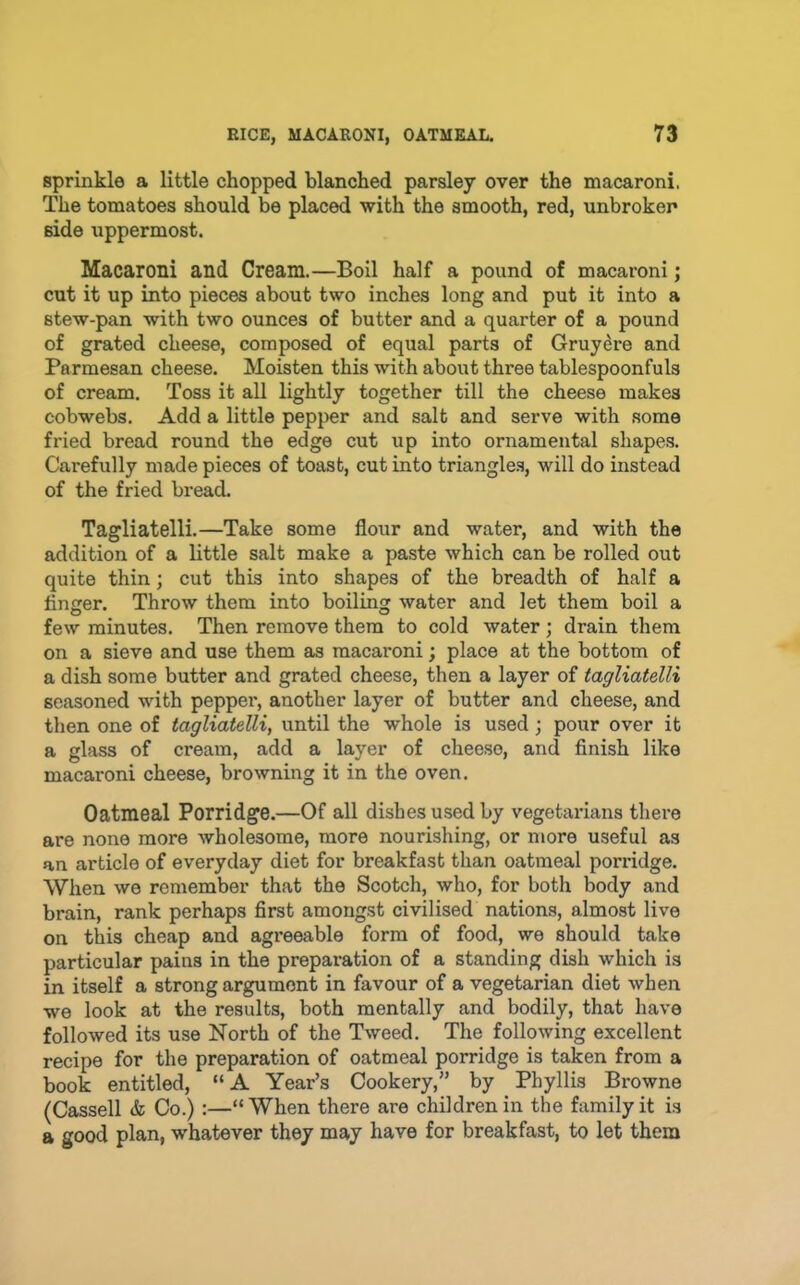 sprinkle a little chopped blanched parsley over the macaroni. The tomatoes should be placed with the smooth, red, unbroken side uppermost. Macaroni and Cream.—Boil half a pound of macaroni; cut it up into pieces about two inches long and put it into a stew-pan with two ounces of butter and a quarter of a pound of grated cheese, composed of equal parts of Gruydre and Parmesan cheese. Moisten this with about three tablespoonfuls of cream. Toss it all lightly together till the cheese makes cobwebs. Add a little pepper and salt and serve with .some fried bread round the edge cut up into ornamental shapes. Carefully made pieces of toast, cut into triangles, will do instead of the fried bread. Tagliatelli.—Take some flour and water, and with the addition of a little salt make a paste which can be rolled out quite thin; cut this into shapes of the breadth of half a finger. Throw them into boiling water and let them boil a few minutes. Then remove them to cold water; drain them on a sieve and use them as macaroni; place at the bottom of a dish some butter and grated cheese, then a layer of tagliatelli seasoned with pepper, another layer of butter and cheese, and then one of tagliatelli, until the whole is used; pour over it a glass of cream, add a layer of cheese, and finish like macaroni cheese, browning it in the oven. Oatmeal Porridge.—Of all dishes used by vegetarians there are none more wholesome, more nourishing, or more useful as an article of everyday diet for breakfast than oatmeal porridge. When we remember that the Scotch, who, for both body and brain, rank perhaps first amongst civilised nations, almost live on this cheap and agreeable form of food, we should take particular pains in the preparation of a standing dish which is in itself a strong argument in favour of a vegetarian diet when we look at the results, both mentally and bodily, that have followed its use North of the Tweed. The following excellent recipe for the preparation of oatmeal porridge is taken from a book entitled, “A Year’s Cookery,” by Phyllis Browne (Cassell & Co.):—“When there are children in the family it is a good plan, whatever they may have for breakfast, to let them