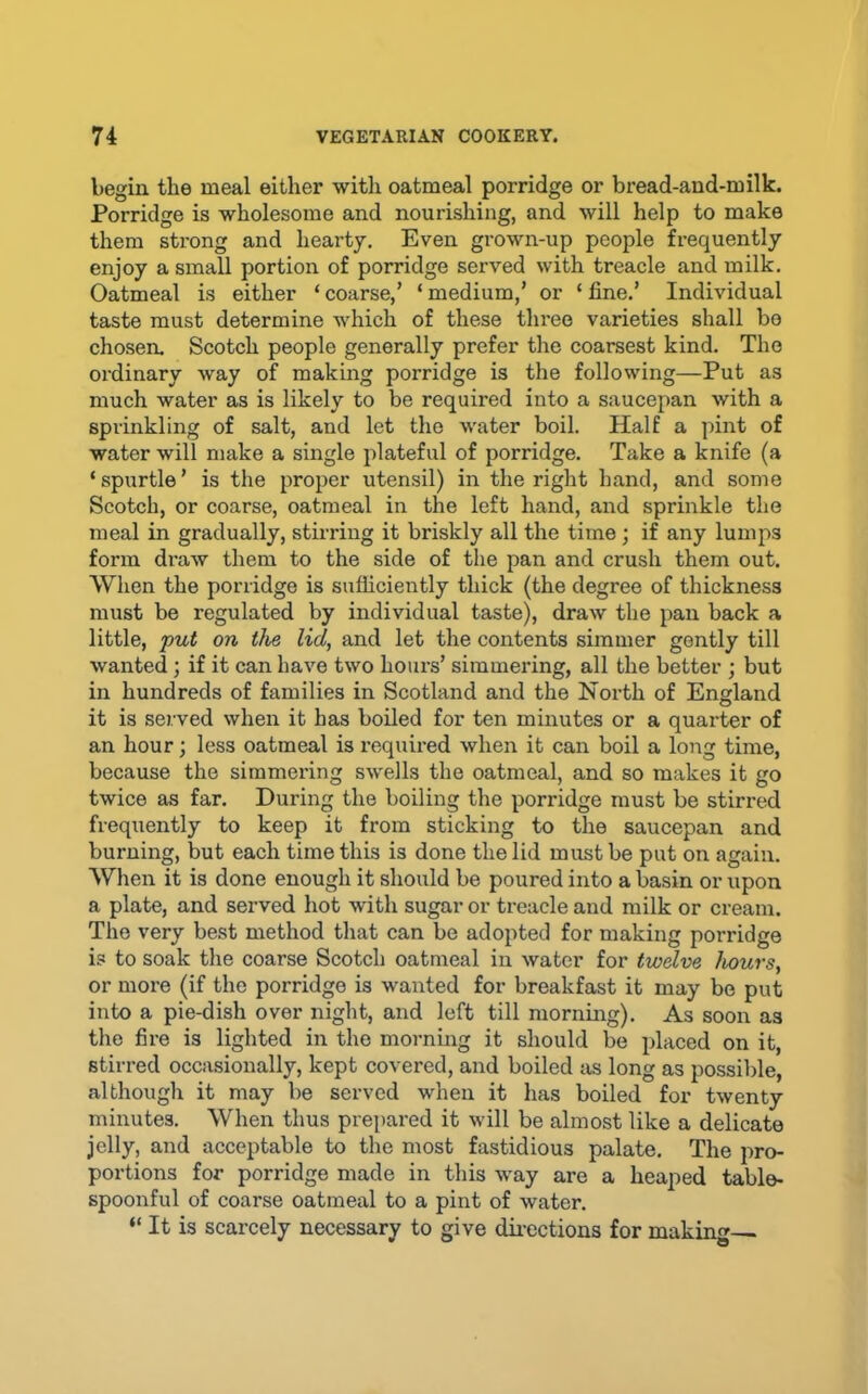 begin the meal either witli oatmeal porridge or bread-and-milk. Porridge is wholesome and nourishing, and will help to make them strong and heai’ty. Even grown-up people frequently enjoy a small portion of porridge served with treacle and milk. Oatmeal is either ‘ coarse,’ ‘ medium,’ or ‘ fine.’ Individual taste must determine which of these three varieties shall bo chosen, Scotch people generally prefer the coarsest kind. The ordinary way of making porridge is the following—Put as much water as is likely to be required into a saucepan with a sprinkling of salt, and let the water boil. Half a pint of water will make a single plateful of porridge. Take a knife (a ‘ spurtle ’ is the proper utensil) in the right hand, and some Scotch, or coarse, oatmeal in the left hand, and sprinkle the meal in gradually, stirring it briskly all the time; if any lumps form di’aw them to the side of the pan and crush them out. When the porridge is sufficiently thick (the degree of thickness must be regulated by individual taste), draw the pan back a little, put on the lid, and let the contents simmer gently till wanted; if it can have two hoars’ simmering, all the better ; but in hundreds of families in Scotland and the North of England it is served when it has boiled for ten minutes or a quarter of an hour; less oatmeal is required when it can boil a long time, because the simmering swells the oatmeal, and so makes it go twice as far. During the boiling the porridge must be stirred frequently to keep it from sticking to the saucepan and burning, but each time this is done the lid must be put on again. When it is done enough it should be poured into a basin or upon a plate, and served hot with sugar or treacle and milk or cream. The very best method that can be adopted for making porridge is to soak the coarse Scotch oatmeal in water for twelve hours, or more (if the porridge is wanted for breakfast it may be put into a pie-dish over night, and left till mornmg). As soon as the fire is lighted in the morning it should be placed on it, stirred occasionally, kept covered, and boiled iis long as possible, although it may be served when it has boiled for twenty minutes. When thus prepared it will be almost like a delicate jelly, and acceptable to the most fastidious palate. The pro- portions for porridge made in this way are a heaped table- spoonful of coarse oatmeal to a pint of water. “ It is scarcely necessary to give du-ections for making—