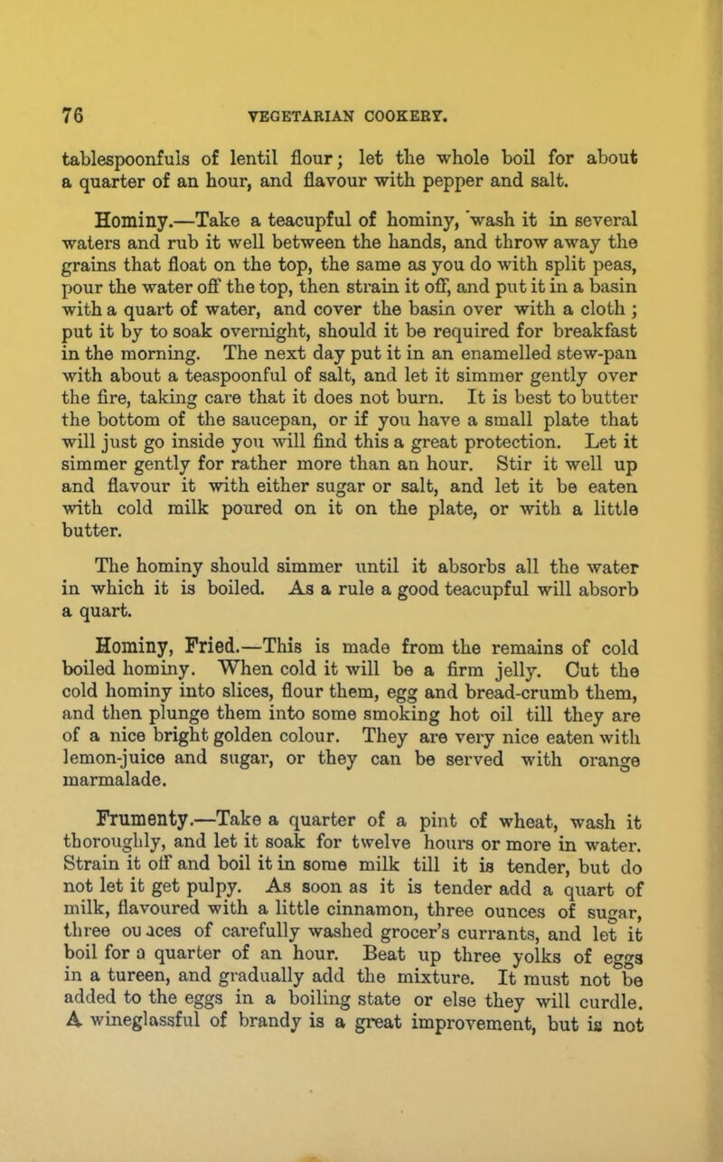 tablespoonfuls of lentil flour; let the whole boil for about a quarter of an hour, and flavour with pepper and salt. Hominy.—Take a teacupful of hominy, 'wash it in several waters and rub it well between the hands, and throw away the grains that float on the top, the same as you do with split peas, pour the water off the top, then strain it off, and put it in a basin with a quart of water, and cover the basin over with a cloth ; put it by to soak overnight, should it be required for breakfast in the morning. The next day put it in an enamelled stew-pan with about a teaspoonful of salt, and let it simmer gently over the fire, taking care that it does not burn. It is best to butter the bottom of the saucepan, or if you have a small plate that will just go inside you will find this a great protection. Let it simmer gently for rather more than an hour. Stir it well up and flavour it with either sugar or salt, and let it be eaten with cold milk poured on it on the plate, or with a little butter. The hominy should simmer until it absorbs all the water in which it is boiled. As a rule a good teacupful will absorb a quart. Hominy, Fried.—This is made from the remains of cold boiled hominy. When cold it will be a firm jelly. Cut the cold hominy into slices, flour them, egg and bread-crumb them, and then plunge them into some smoking hot oil till they are of a nice bright golden colour. They are very nice eaten with lemon-juice and sugar, or they can be served with orange marmalade. Frumenty.—Take a quarter of a pint of wheat, wash it thoroughly, and let it soak for twelve hours or more in water. Strain it otf and boil it in some milk till it is tender, but do not let it get pulpy. As soon as it is tender add a quart of milk, flavoured with a little cinnamon, three ounces of sugar, three ou aces of carefully washed grocer’s currants, and let it boil for a quarter of an hour. Beat up three yolks of eggs in a tureen, and gradually add the mixture. It must not be added to the eggs in a boiling state or else they will curdle. A wineglassful of brandy is a great improvement, but is not