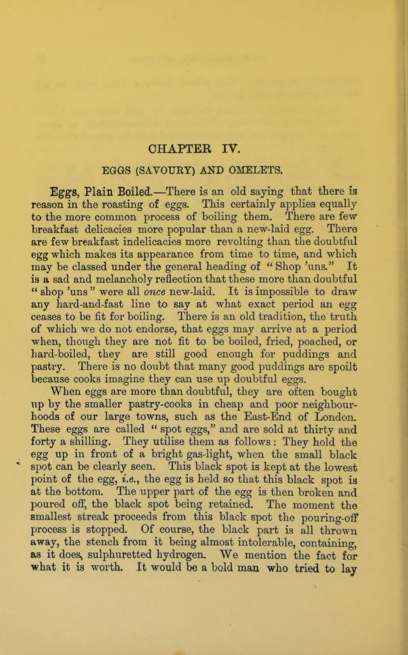 CHAPTER IV. EGGS (SAVOURY) AND OMELETS, Eggs, Plain Boiled.—There is an old saying that there is reason in the roasting of eggs. This certainly applies equally to the more common process of boiling them. There are few breakfast delicacies more popular than a new-laid egg. There are few breakfast indelicacies more revolting than the doubtful egg which makes its appearance from time to time, and which may be classed under the general heading of “ Shop ’uns.” It is a sad and melancholy reflection that these more than doubtful “ shop ’uns ” were all once new-laid. It is impossible to draw any hard-and-fast line to say at what exact period an egg ceases to be fit for boiling. There is an old tradition, the truth of which we do not endorse, that eggs may arrive at a period when, though they are not fit to be boiled, fried, poached, or liard-boiled, they are still good enough for puddings and pastry. There is no doubt that many good puddings are spoilt because cooks imagine they can use up doubtful eggs. When eggs are more than doubtful, they are often bought \ip by the smaller pastry-cooks in cheap and poor neighbour- hoods of our large towns, such as the East-End of London. These eggs are called “ spot eggs,” and are sold at thirty and forty a shilling. They utilise them as follows : They hold the egg up in front of a bright gas-light, when the small black spot can be clearly seen. This black spot is kept at the lowest point of the egg, i.e., the egg is held so that this black spot is at the bottom. The upper part of the egg is then broken and poured oflf, the black spot being retained. The moment the smallest streak proceeds from this black spot the pouring-oflf process is stopped. Of course, the black part is all thrown away, the stench from it being almost intolerable, containing, as it does^ sulphuretted hydrogen. We mention the fact for what it is worth. It would be a bold man who tried to lay