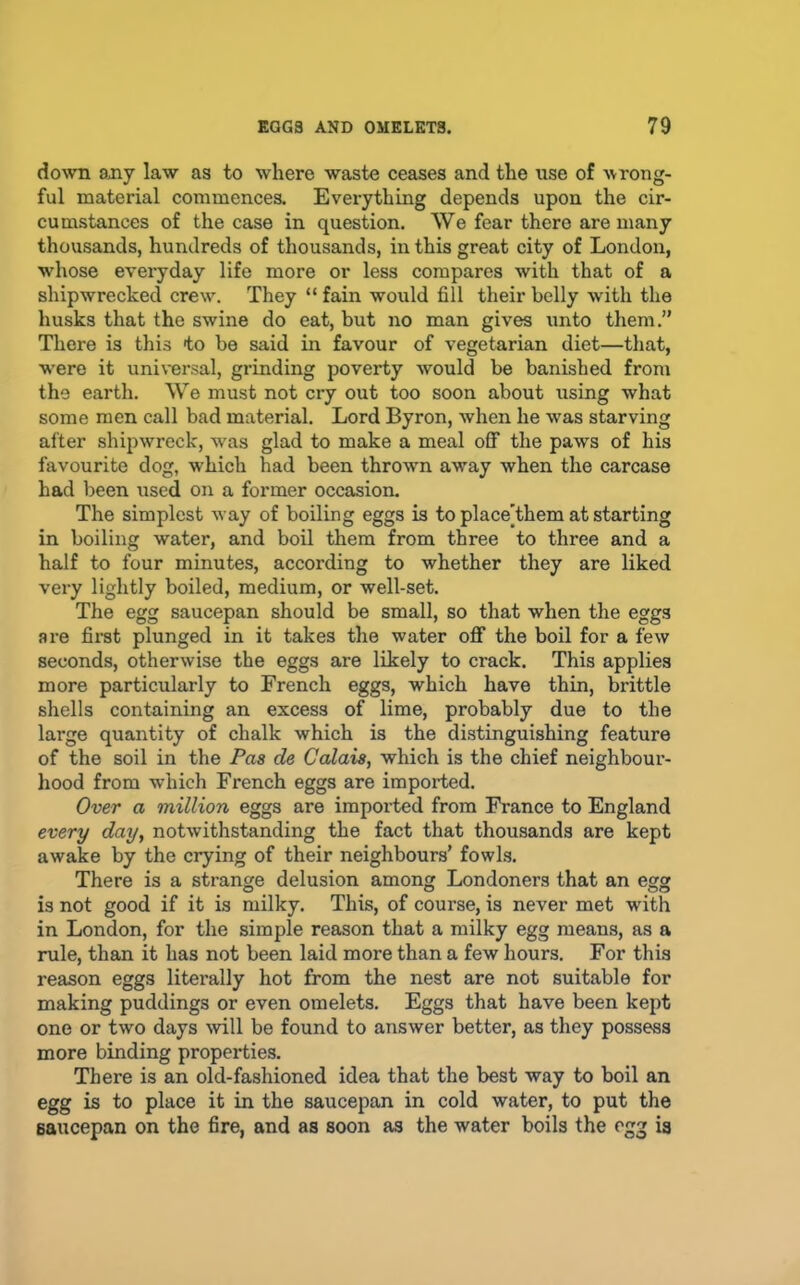 do^vn sjiy law as to where waste ceases and the use of -wrong- ful material commences. Everything depends upon the cir- cumstances of the case in question. We fear there are many thousands, hundreds of thousands, in this great city of London, whose everyday life more or less compares with that of a shipwrecked crew. They “ fain would fill their belly with the husks that the swine do eat, but no man gives unto them.” There is this to be said in favour of vegetarian diet—that, w’ere it universal, grinding poverty would be banished from the earth. We must not cry out too soon about using what some men call bad material. Lord Byron, when he was starving after shipwreck, was glad to make a meal off the paws of his favourite dog, which had been thrown away when the carcase had been used on a former occasion. The simplest way of boiling eggs is to placeThem at starting in boiling water, and boil them from three to three and a half to four minutes, according to whether they are liked very lightly boiled, medium, or well-set. The egg saucepan should be small, so that when the eggs are fii’st plunged in it takes the water off the boil for a few seconds, otherwise the eggs are likely to crack. This applies more particularly to French eggs, which have thin, brittle shells containing an excess of lime, probably due to the large quantity of chalk which is the distinguishing feature of the soil in the Pas de Calais, which is the chief neighbour- hood from which French eggs are imported. Over a million eggs are imported from France to England every day, notwithstanding the fact that thousands are kept awake by the crying of their neighbours’ fowls. There is a strange delusion among Londoners that an egg is not good if it is milky. This, of course, is never met with in London, for the simple reason that a milky egg means, as a rule, than it has not been laid more than a few hours. For this reason eggs literally hot from the nest are not suitable for making puddings or even omelets. Eggs that have been kept one or two days mil be found to answer better, as they possess more binding properties. There is an old-fashioned idea that the best way to boil an egg is to place it in the saucepan in cold water, to put the saucepan on the fire, and as soon as the water boils the egg is